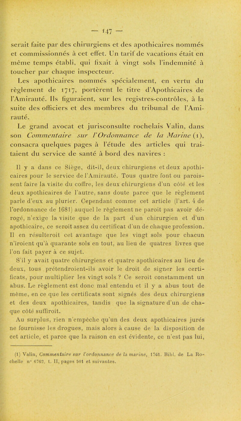 serait faite par des chirurgiens et des apothicaires nommés et commissionnés à cet effet. Un tarif de vacations était en même temps établi, qui fixait à vingt sols l’indemnité à toucher par chaque inspecteur. Les apothicaires nommés spécialement, en vertu du règlement de 1717, portèrent le titre d’Apothicaires de l’Amirauté. Us figuraient, sur les registres-contrôles, à la suite des officiers et des membres du tribunal de l’Ami- rauté. Le grand avocat et jurisconsulte rochelais Valin, dans son Commentaire sur VOrdonnance de la Marine (1), consacra quelques pages à l’étude des articles qui trai- taient du service de santé à bord des navires : Il y a dans ce Siège, dit-il, deux chirurgiens et deux apothi- caires pour le service de l’Amirauté. Tous quatre font ou parois- sent faire la visite du coffre, les deux chirurgiens d’un côté et les deux apothicaires de l'autre, sans doute parce que le règlement parle d’eux au plurier. Cependant comme cet article (l’art. 4 de l’ordonnance de 1681) auquel le règlement ne paroit pas avoir dé- rogé, n’exige la visite que de la part d'un chirurgien et d’un apothicaire, ce seroit assez du certificat d'un de chaque profession. Il en résulteroit cet avantage que les vingt sols pour chacun n’iroient qu’à quarante sols en tout, au lieu de quatres livres que l’on fait payer à ce sujet. S'il y avait quatre chirurgiens et quatre apothicaires au lieu de deux, tous prétendroient-ils avoir le droit de signer les certi- ficats, pour multiplier les vingt sols ? Ce seroit constamment un abus. Le règlement est donc mal entendu et il y a abus tout de même, en ce que les certificats sont signés des deux chirurgiens et des deux apothicaires, tandis que la signature d’un de cha- que côté suffiroit. Au surplus, rien n'empêche qu’un des deux apothicaires jurés ne fournisse les drogues, mais alors à cause de la disposition de cet article, et parce que la raison en est évidente, ce n’est pas lui, (1) Valin, Commentaire sur l'ordonnance dé la marine, 1761. Bibl. de La Ro- chelle n° 6762, t. II, pages 501 et suivantes.