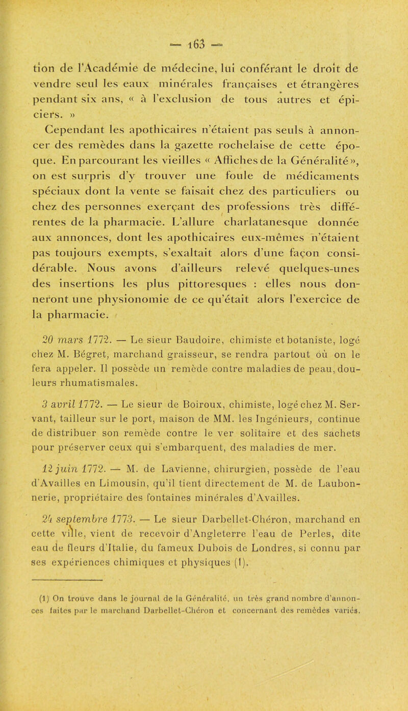 tion de l’Académie de médecine, lui conférant le droit de vendre seul les eaux minérales françaises et étrangères pendant six ans, « à l’exclusion de tous autres et épi- ciers. » Cependant les apothicaires n’étaient pas seuls à annon- cer des remèdes dans la gazette rochelaise de cette épo- que. En parcourant les vieilles « Affichesde la Généralité», on est surpris d’y trouver une foule de médicaments spéciaux dont la vente se faisait chez des particuliers ou chez des personnes exerçant des professions très diffé- rentes de la pharmacie. L’allure charlatanesque donnée aux annonces, dont les apothicaires eux-mêmes n’étaient pas toujours exempts, s’exaltait alors d’une façon consi- dérable. Nous avons d’ailleurs relevé quelques-unes des insertions les plus pittoresques : elles nous don- neront une physionomie de ce qu’était alors l'exercice de la pharmacie. 20 mars 1112. — Le sieur Baudoire, chimiste et botaniste, logé chez M. Bégret, marchand graisseur, se rendra partout où on le fera appeler. Il possède un remède contre maladies de peau, dou- leurs rhumatismales. 3 avril 1112. — Le sieur de Boiroux, chimiste, logé chez M. Ser- vant, tailleur sur le port, maison de MM. les Ingénieurs, continue de distribuer son remède contre le ver solitaire et des sachets pour préserver ceux qui s'embarquent, des maladies de mer. 12 juin 1112. — M. de Lavienne, chirurgien, possède de l’eau d'Availles en Limousin, qu’il tient directement de M. de Laubon- nerie, propriétaire des fontaines minérales d’Availles. 2k septembre 1113. — Le sieur Darbellet-Chéron, marchand en cette ville, vient de recevoir d’Angleterre l’eau de Perles, dite eau de fleurs d’Italie, du fameux Dubois de Londres, si connu par ses expériences chimiques et physiques (1). (1) On trouve dans le journal de la Généralité, un très grand nombre d’annon- ces faites par le marchand Darbellet-Chéron et concernant des remèdes variés.