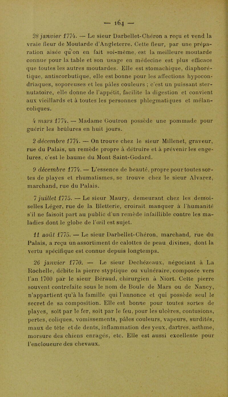 28 janvier 1774. — Le sieur Darbellet-Chéron a reçu et vend la vraie fleur de Moutarde d’Angleterre. Cette fleur, par une prépa- ration aisée qu’on en fait soi-môme, est la meilleure moutarde connue pour la table et son usage en médecine est plus efficace que toutes les autres moutardes. Elle est stomachique, diaphoré- tique, antiscorbutique, elle est bonne pour les affections hypocon- driaques, soporeuses et les pâles couleurs ; c’est un puissant ster- nutatoire, elle donne de l’appétit, facilite la digestion et convient aux vieillards et à toutes les personnes phlegmatiques et mélan- coliques. 4 mars 1774. — Madame Goutron possède une pommade pour guérir les brûlures en huit jours. 2 décembre 1774. — On trouve chez le sieur Millenet, graveur, rue du Palais, un remède propre à détruire et à prévenir les enge- lures, c’est le baume du Mont Saint-Godard. 9 décembre 1774.— L’essence de beauté, propre pourtoutes sor- tes de playes et rhumatismes, se trouve chez le sieur Alvarez, marchand, rue du Palais. 7 juillet 1775. — Le sieur Maury, demeurant chez les demoi- selles Léger, rue de la Bletlerie, croirait manquer à l'humanité s’il ne faisoit part au public d’un remède infaillible contre les ma- ladies dont le globe de l’œil est sujet. 11 août 1775. — Le sieur Darbellet-Chéron, marchand, rue du Palais, a reçu un assortiment de calottes de peau divines, dont la vertu spécifique est connue depuis longtemps. 26 janvier 1110. — Le sieur Dechézeaux, négociant à La Rochelle, débite la pierre styptique ou vulnéraire, composée vers l’an 1700 par le sieur Béraud, chirurgien à Niort. Cette pierre souvent contrefaite sous le nom de Boule de Mars ou de Nancy, n’appartient qu’à la famille qui l’annonce et qui possède seul le secret de sa composition. Elle est bonne pour toutes sortes de playes, soit par le fer, soit par le feu, pour les ulcères, contusions, pertes, coliques, vomissements, pâles couleurs, vapeurs, surdités, maux de tète et de dents, inflammation des yeux, dartres, asthme, morsure des chiens enragés, etc. Elle est aussi excellente pour l’encloueure des chevaux.