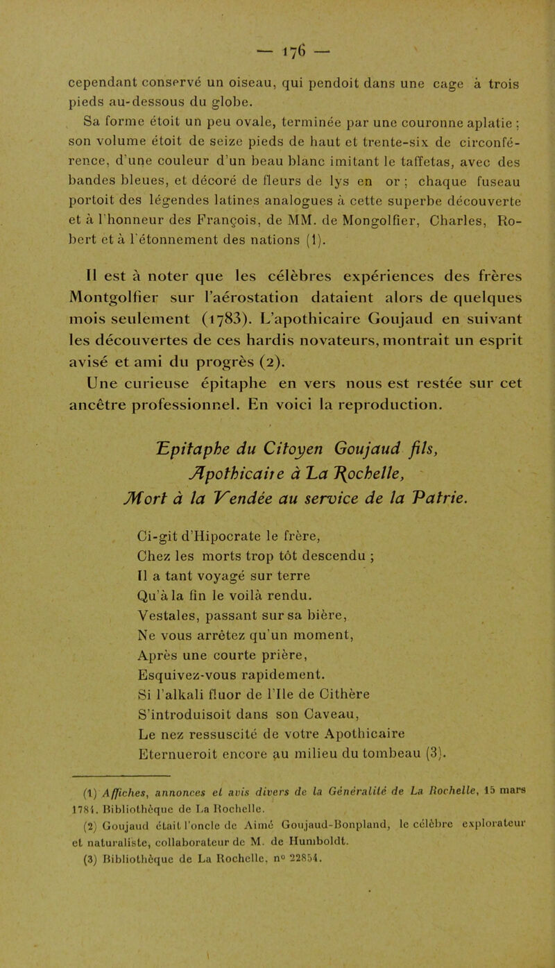 cependant conservé un oiseau, qui pendoit dans une cage à trois pieds au-dessous du globe. Sa forme étoit un peu ovale, terminée par une couronne aplatie ; son volume étoit de seize pieds de haut et trente-six de circonfé- rence, d'une couleur d’un beau blanc imitant le taffetas, avec des bandes bleues, et décoré de fleurs de lys en or ; chaque fuseau portoit des légendes latines analogues à cette superbe découverte et à l’honneur des François, de MM. de Mongolfîer, Charles, Ro- bert et à l'étonnement des nations (1). Il est à noter que les célèbres expériences des frères Montgolfier sur l’aérostation dataient alors de quelques mois seulement (1783). L’apothicaire Goujaud en suivant les découvertes de ces hardis novateurs, montrait un esprit avisé et ami du progrès (2). Une curieuse épitaphe en vers nous est restée sur cet ancêtre professionnel. En voici la reproduction. 'Epitaphe du Citoyen Goujaud fils, Apothicaire à Ea J{ochelle, Mort à la Vendée au service de la Patrie. Ci-git d’Hipocrate le frère, Chez les morts trop tôt descendu ; Il a tant voyagé sur terre Qu’à la fin le voilà rendu. Vestales, passant sur sa bière, Ne vous arrêtez qu'un moment, Après une courte prière, Esquivez-vous rapidement. Si l’alkali fluor de l’Ile de Cithère S’introduisoit dans son Caveau, Le nez ressuscité de votre Apothicaire Eternueroit encore au milieu du tombeau (3). (1) Affiches, annonces cl avis divers de la Généralité de La Rochelle, 15 mars 1781. Bibliothèque de I.a Rochelle. (2) Goujaud était l’oncle de Aimé Gou jaud-Bonpland, le célèbre explorateur et naturaliste, collaborateur de M. de Ilumboldt. (3) Bibliothèque de La Rochelle, n° 22854.