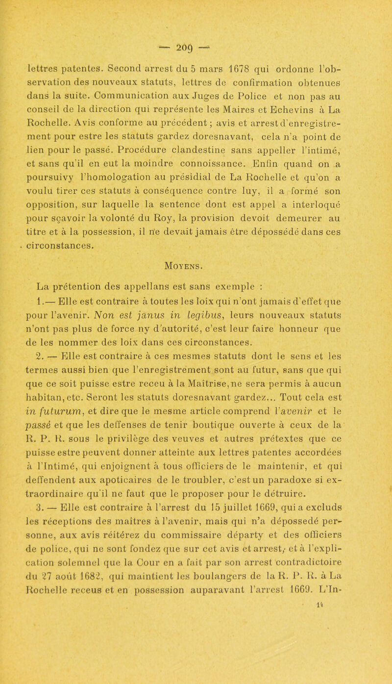 lettres patentes. Second arrest du 5 mars 1678 qui ordonne l’ob- servation des nouveaux statuts, lettres de confirmation obtenues dans la suite. Communication aux Juges de Police et non pas au conseil de la direction qui représente les Maires et Echevins à La Rochelle. Avis conforme au précédent; avis et arrest d’enregistre- ment pour estre les statuts gardez doresnavant, cela n’a point de lien pour le passé. Procédure clandestine sans appeller l’intimé, et sans qu'il en eut la moindre connoissance. Enfin quand on a poursuivy l’homologation au présidial de La Rochelle et qu’on a voulu tirer ces statuts à conséquence contre luy, il a formé son opposition, sur laquelle la sentence dont est appel a interloqué pour sçavoir la volonté du Roy, la provision devoit demeurer au titre et à la possession, il ne devait jamais être dépossédé dans ces circonstances. Moyens. La prétention des appellans est sans exemple : 1. — Elle est contraire à toutes les loix qui n’ont jamais d'effet que pour l’avenir. Non est janus in legibus, leurs nouveaux statuts n’ont pas plus de force ny d’autorité, c’est leur faire honneur que de les nommer des loix dans ces circonstances. 2. — Elle est contraire à ces mesmes statuts dont le sens et les termes aussi bien que l’enregistrement sont au futur, sans que qui que ce soit puisse estre receu à la Maîtrise,ne sera permis à aucun habitan,etc. Seront les statuts doresnavant gardez... Tout cela est in futurum, et dire que le mesme article comprend Y avenir et le passé et que les deffenses de tenir boutique ouverte à ceux de la R. P. R. sous le privilège des veuves et autres prétextes que ce puisse estre peuvent donner atteinte aux lettres patentes accordées à l’intimé, qui enjoignent à tous officiers de le maintenir, et qui deffendent aux apoticaires de le troubler, c’est un paradoxe si ex- traordinaire qu'il ne faut que le proposer pour le détruire. 3. — Elle est contraire à l’arrest du 15 juillet 1669, qui a excluds les réceptions des maîtres à l’avenir, mais qui n’a dépossédé per- sonne, aux avis réitérez du commissaire départy et des officiers de police, qui ne sont fondez que sur cet avis et arrest,- et à l’expli- cation solemnel que la Cour en a fait par son arrest contradictoire du 27 août 1682, qui maintient les boulangers de la R. P. R. à La Rochelle receus et en possession auparavant l’arrest 1669. L’Tn- 14