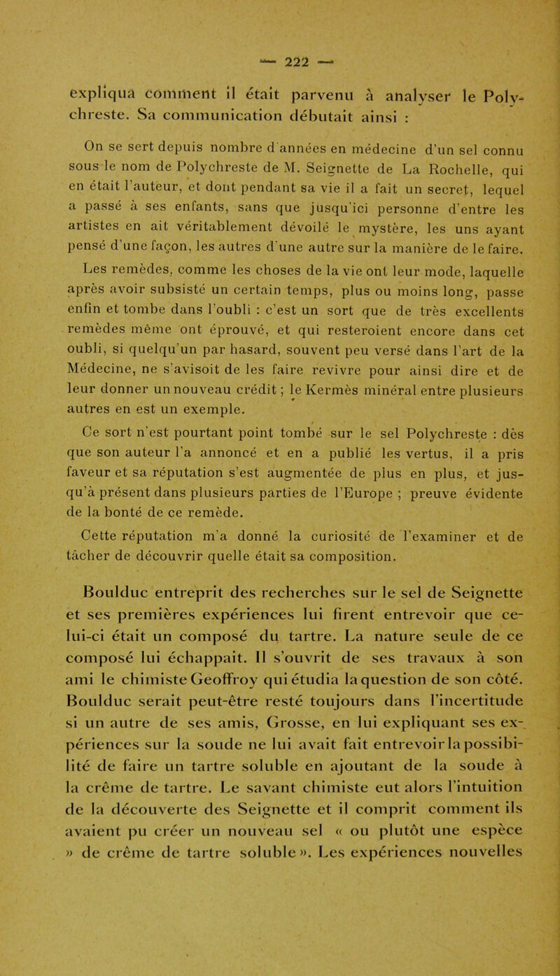 expliqua comment il était parvenu à analyser le Poly- chreste. Sa communication débutait ainsi : On se sert depuis nombre d années en médecine d'un sel connu sous le nom de Polychreste de M. Seignette de La Rochelle, qui en était l’auteur, et dont pendant sa vie il a fait un secret, lequel a passé à ses enfants, sans que jusqu'ici personne d’entre les artistes en ait véritablement dévoilé le mystère, les uns ayant pensé d’une façon, les autres d une autre sur la manière de le faire. Les remèdes, comme les choses de la vie ont leur mode, laquelle après avoir subsisté un certain temps, plus ou moins long, passe enfin et tombe dans l'oubli : c’est un sort que de très excellents remèdes même ont éprouvé, et qui resteroient encore dans cet oubli, si quelqu’un par hasard, souvent peu versé dans l’art de la Médecine, ne s’avisoit de les faire revivre pour ainsi dire et de leur donner un nouveau crédit ; le Kermès minéral entre plusieurs autres en est un exemple. Ce sort n’est pourtant point tombé sur le sel Polychreste : dès que son auteur l’a annoncé et en a publié les vertus, il a pris faveur et sa réputation s’est augmentée de plus en plus, et jus- qu’à présent dans plusieurs parties de l’Europe ; preuve évidente de la bonté de ce remède. Cette réputation m’a donné la curiosité de l’examiner et de tâcher de découvrir quelle était sa composition. Boulduc entreprit des recherches sur le sel de Seignette et ses premières expériences lui firent entrevoir que ce- lui-ci était un composé du tartre. La nature seule de ce composé lui échappait. II s’ouvrit de ses travaux à son ami le chimiste Geoffroy qui étudia la question de son côté. Boulduc serait peut-être resté toujours dans l'incertitude si un autre de ses amis, Grosse, en lui expliquant ses ex- périences sur la soude ne lui avait fait entrevoir la possibi- lité de faire un tartre soluble en ajoutant de la soude à la crème de tartre. Le savant chimiste eut alors l’intuition de la découverte des Seignette et il comprit comment ils avaient pu créer un nouveau sel « ou plutôt une espèce » de crème de tartre soluble». Les expériences nouvelles