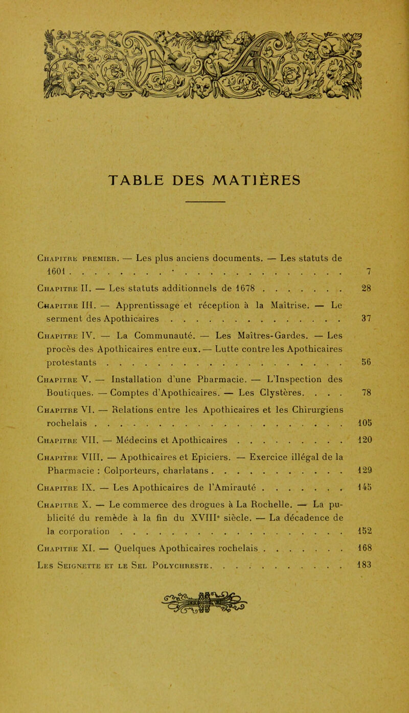 Chapitre premier. — Les plus anciens documents. — Les statuts de 1601 • 7 Chapitre IL — Les statuts additionnels de 1678 28 Chapitre III. — Apprentissage et réception à la Maîtrise. — Le serment des Apothicaires 37 Chapitre IV. — La Communauté. — Les Maîtres-Gardes. — Les procès des Apothicaires entre eux. — Lutte contre les Apothicaires protestants 56 Chapitre V. — Installation d’une Pharmacie. — L’Inspection des Boutiques. —Comptes d’Apothicaires. — Les Clystères. ... 78 Chapitre VI. — Relations entre les Apothicaires et les Chirurgiens rochelais 105 Chapitre VIL — Médecins et Apothicaires 120 Chapitre VIII. — Apothicaires et Epiciers. — Exercice illégal de la Pharmacie : Colporteurs, charlatans 129 V Chapitre IX. — Les Apothicaires de l’Amirauté 145 Chapitre X. — Le commerce des drogues à La Rochelle. — La pu- blicité du remède à la fin du XVIIIe siècle. — La décadence de la corporation 152 Chapitre XL — Quelques Apothicaires rochelais 168 Les Seignette et le Sel Polychreste 183