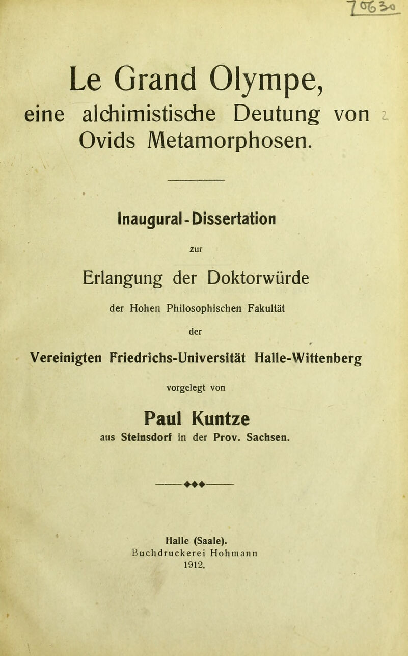 Le Grand Olympe, eine aldiimistische Deutung von i Ovids Metamorphosen. Inaugural - Dissertation zur Erlangung der Doktorwürde der Hohen Philosophischen Fakultät der Vereinigten Friedrichs-Universität Halle-Wittenberg vorgelegt von Paul Kuntze aus Steinsdorf in der Prov. Sachsen. ♦♦♦ Halle (Saale). Buchdruckerei Hohmann 1912.