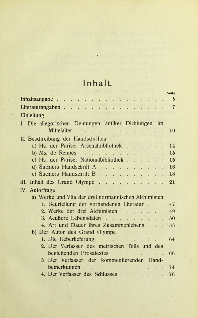 Inhalt. Seite Inhaltsangabe 5 Literaturangaben 7 Einleitung I. Die allegorischen Deutungen antiker Dichtungen im Mittelalter 10 II. Beschreibung der Handschriften a) Hs. der Pariser Arsenalbibliothek 14 b) Ms. de Rennes 15 c) Hs. der Pariser Nationalbibliothek 15 d) Suchiers Handschrift A 16 e) Suchiers Handschrift B 18 III. Inhalt des Grand Olympe 21 IV. Autorfrage a) Werke und Vita der drei normannischen Alchimisten 1. Beurteilung der vorhandenen Literatur .47 2. Werke der drei Alchimisten .49 3. Aeußere Lebensdaten 50 4. Art und Dauer ihres Zusammenlebens . 53 b) Der Autor des Grand Olympe 1. Die Ueberlieferung . . : . 64 2. Der Verfasser des metrischen Teils und des begleitenden Prosatextes 66 3 Der Verfasser der kommentierenden Rand- bemerkungen ... ... ... 74 4. Der Verfasser des Schlusses 76