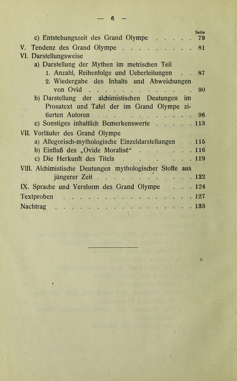 Seite c) Entstehungszeit des Grand Olympe 79 V. Tendenz des Grand Olympe 81 VI. Darstellungsweise a) Darstellung der Mythen im metrischen Teil 1. Anzahl, Reihenfolge und Ueberleitungen . . 87 2. Wiedergabe des Inhalts und Abweichungen von Ovid 90 b) Darstellung der aldiimistischen Deutungen im Prosatext und Tafel der im Grand Olympe zi- tierten Autoren 96 c) Sonstiges inhaltlich Bemerkenswerte 113 VII. Vorläufer des Grand Olympe a) Allegorisch-mythologische Einzeldarstellungen . .115 b) Einfluß des „Ovide Moralis6“ ... ... 116 c) Die Herkunft des Titels 119 VIII. Alchimistisdie Deutungen mythologischer Stoffe aus jüngerer Zeit 122 IX. Spradie und Versform des Grand Olympe . . . 124 Textproben 127 Nachtrag 133