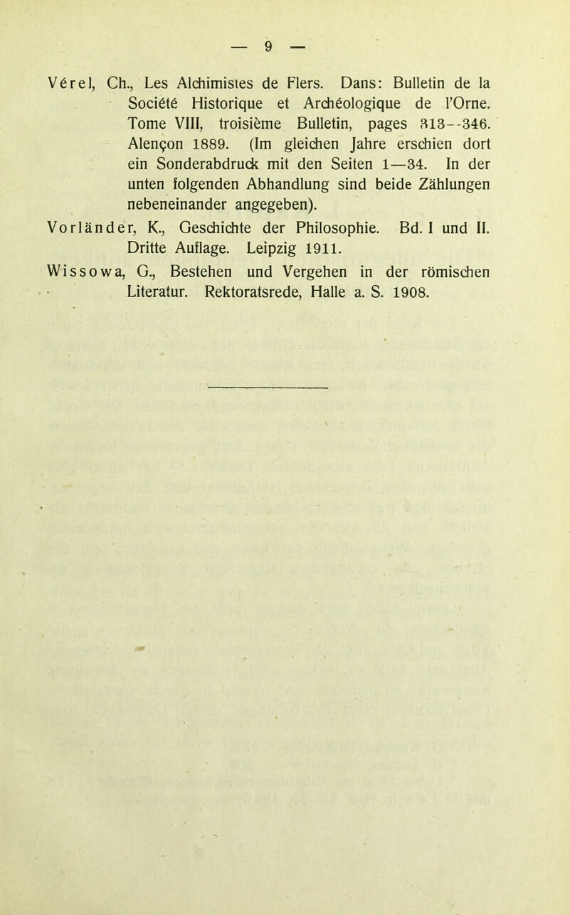 V6rel, Ch., Les Aldiimistes de Flers. Dans: Bulletin de la Soci6t6 Historique et Ardi6ologique de l’Orne. Tome VIII, troisi^me Bulletin, pages 313--346. Alen9on 1889. (Im gleidien Jahre erschien dort ein Sonderabdruck mit den Seiten 1—34. In der unten folgenden Abhandlung sind beide Zählungen nebeneinander angegeben). Vorländer, K., Geschidite der Philosophie. Bd. I und II. Dritte Auflage. Leipzig 1911, Wissowa, G., Bestehen und Vergehen in der römischen Literatur. Rektoratsrede, Halle a. S. 1908.