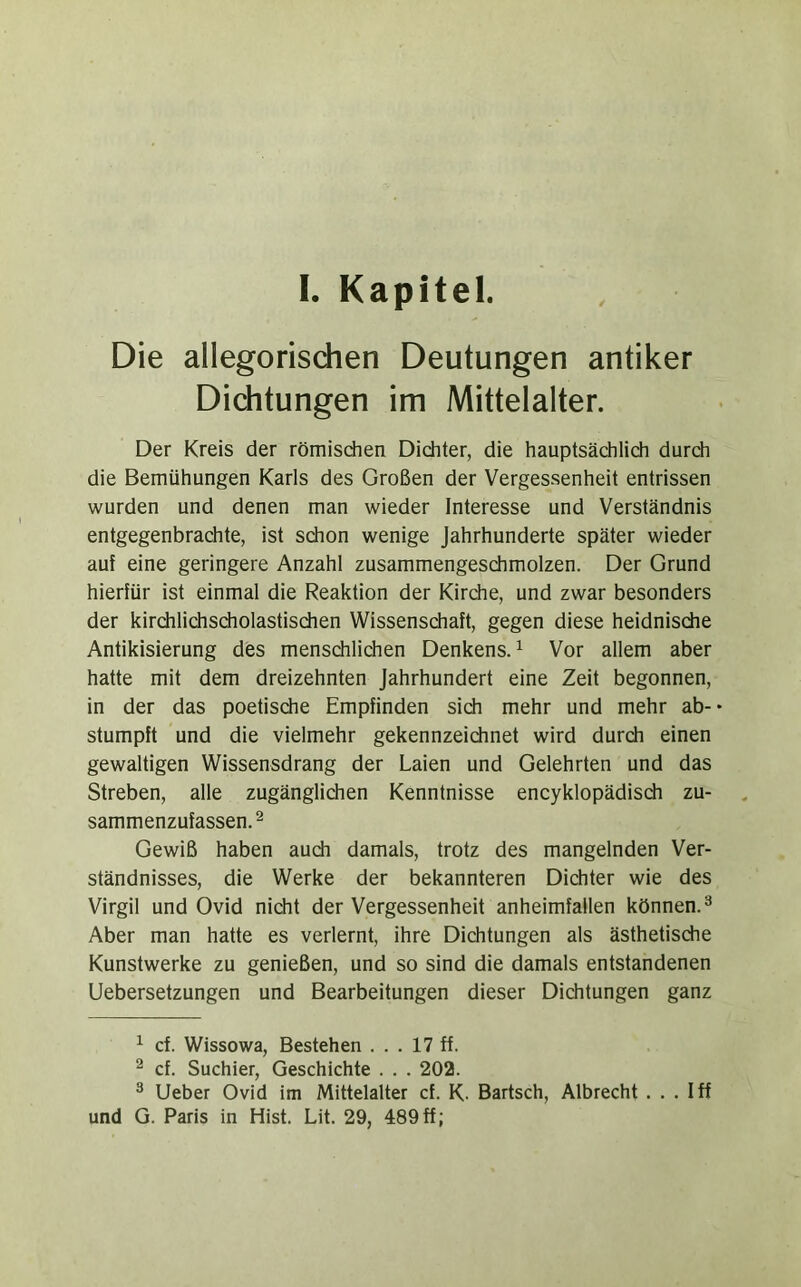 Die allegorisdien Deutungen antiker Dichtungen im Mittelalter. Der Kreis der römischen Dichter, die hauptsächlich durch die Bemühungen Karls des Großen der Vergessenheit entrissen wurden und denen man wieder Interesse und Verständnis entgegenbrachte, ist schon wenige Jahrhunderte später wieder auf eine geringere Anzahl zusammengeschmolzen. Der Grund hierfür ist einmal die Reaktion der Kirche, und zwar besonders der kirdilichsdiolastisdien Wissenschaft, gegen diese heidnisdie Antikisierung des menschlichen Denkens.^ Vor allem aber hatte mit dem dreizehnten Jahrhundert eine Zeit begonnen, in der das poetische Empfinden sich mehr und mehr ab-* stumpft und die vielmehr gekennzeichnet wird durch einen gewaltigen Wissensdrang der Laien und Gelehrten und das Streben, alle zugänglichen Kenntnisse encyklopädisdi zu- sammenzufassen. ^ Gewiß haben auch damals, trotz des mangelnden Ver- ständnisses, die Werke der bekannteren Dichter wie des Virgil und Ovid nicht der Vergessenheit anheimfallen können.^ Aber man hatte es verlernt, ihre Dichtungen als ästhetische Kunstwerke zu genießen, und so sind die damals entstandenen Uebersetzungen und Bearbeitungen dieser Dichtungen ganz ^ cf. Wissowa, Bestehen ... 17 ff. ^ cf. Suchier, Geschichte . . . 202. ^ lieber Ovid im Mittelalter cf. K. Bartsch, Albrecht . . . Iff und G. Paris in Hist. Lit. 29, 489ff;