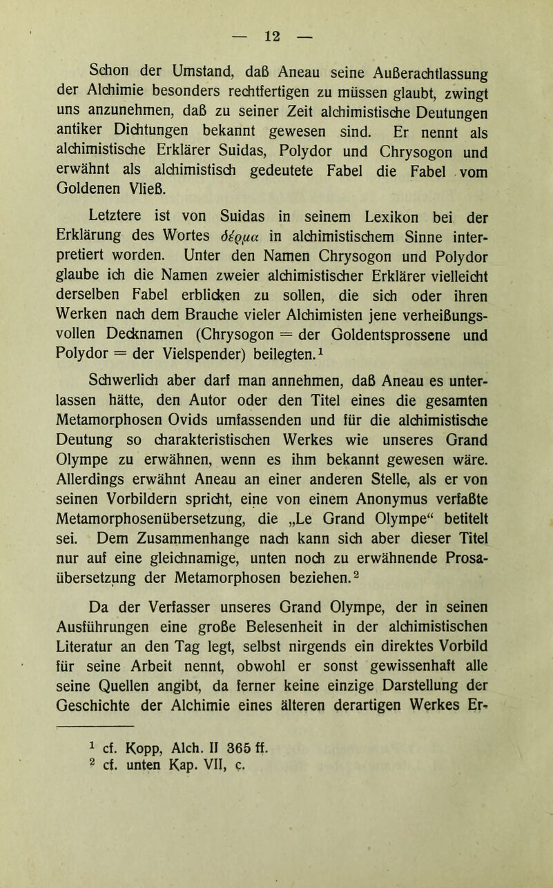 Sdion der Umstand, daß Aneau seine Außerachtlassung der Alchimie besonders reditfertigen zu müssen glaubt, zwingt uns anzunehmen, daß zu seiner Zeit alchimistische Deutungen antiker Dichtungen bekannt gewesen sind. Er nennt als alchimistische Erklärer Suidas, Polydor und Chrysogon und erwähnt als alchimistisch gedeutete Fabel die Fabel vom Goldenen Vließ. Letztere ist von Suidas in seinem Lexikon bei der Erklärung des Wortes ö^Qfxa in alchimistischem Sinne inter- pretiert worden. Unter den Namen Chrysogon und Polydor glaube ich die Namen zweier alchimistischer Erklärer vielleicht derselben Fabel erblicken zu sollen, die sich oder ihren Werken nach dem Brauche vieler Alchimisten jene verheißungs- vollen Decknamen (Chrysogon = der Goldentsprossene und Polydor = der Vielspender) beilegten. ^ Schwerlich aber darf man annehmen, daß Aneau es unter- lassen hätte, den Autor oder den Titel eines die gesamten Metamorphosen Ovids umfassenden und für die alchimistische Deutung so charakteristischen Werkes wie unseres Grand Olympe zu erwähnen, wenn es ihm bekannt gewesen wäre. Allerdings erwähnt Aneau an einer anderen Stelle, als er von seinen Vorbildern spricht, eine von einem Anonymus verfaßte Metamorphosen Übersetzung, die „Le Grand Olympe“ betitelt sei. Dem Zusammenhänge nach kann sich aber dieser Titel nur auf eine gleichnamige, unten noch zu erwähnende Prosa- übersetzung der Metamorphosen beziehen. ^ Da der Verfasser unseres Grand Olympe, der in seinen Ausführungen eine große Belesenheit in der alchimistischen Literatur an den Tag legt, selbst nirgends ein direktes Vorbild für seine Arbeit nennt, obwohl er sonst gewissenhaft alle seine Quellen angibt, da ferner keine einzige Darstellung der Geschichte der Alchimie eines älteren derartigen Werkes Er- ^ cf. Kopp, Aich. II 365 ff. 2 cf. unten Kap- VII, c.