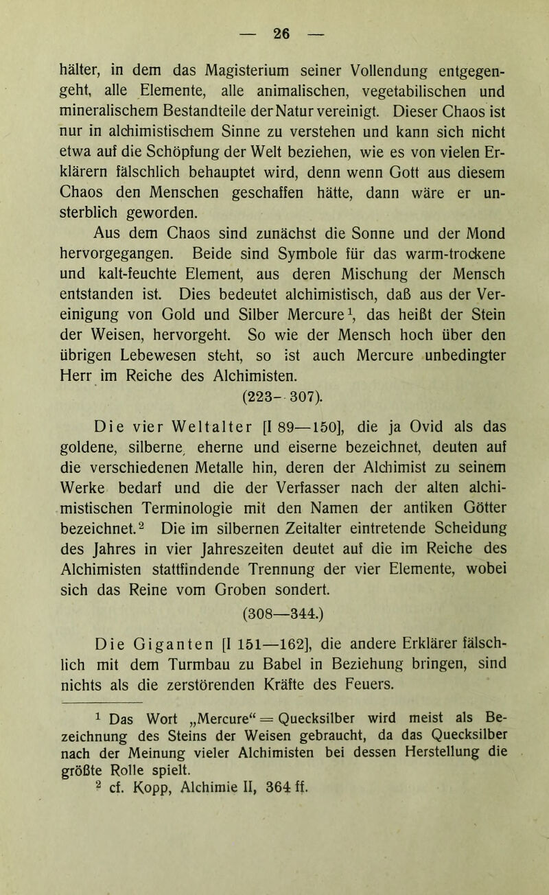 hälter, in dem das Magisterium seiner Vollendung entgegen- geht, alle Elemente, alle animalischen, vegetabilischen und mineralischem Bestandteile der Natur vereinigt. Dieser Chaos ist nur in alchimistischem Sinne zu verstehen und kann sich nicht etwa auf die Schöpfung der Welt beziehen, wie es von vielen Er- klärern fälschlich behauptet wird, denn wenn Gott aus diesem Chaos den Menschen geschaffen hätte, dann wäre er un- sterblich geworden. Aus dem Chaos sind zunächst die Sonne und der Mond hervorgegangen. Beide sind Symbole für das warm-trodrene und kalt-feuchte Element, aus deren Mischung der Mensch entstanden ist. Dies bedeutet alchimistisch, daß aus der Ver- einigung von Gold und Silber Mercure^, das heißt der Stein der Weisen, hervorgeht. So wie der Mensch hoch über den übrigen Lebewesen steht, so ist auch Mercure unbedingter Herr im Reiche des Alchimisten. (223- 307). Die vier Weltalter [I 89—150], die ja Ovid als das goldene, silberne, eherne und eiserne bezeichnet, deuten auf die verschiedenen Metalle hin, deren der Alchimist zu seinem Werke bedarf und die der Verfasser nach der alten alchi- mistischen Terminologie mit den Namen der antiken Götter bezeichnet.^ Die im silbernen Zeitalter eintretende Scheidung des Jahres in vier Jahreszeiten deutet auf die im Reiche des Alchimisten stattfindende Trennung der vier Elemente, wobei sich das Reine vom Groben sondert. (308—344.) Die Giganten [1 151—162], die andere Erklärer fälsch- lich mit dem Turmbau zu Babel in Beziehung bringen, sind nichts als die zerstörenden Kräfte des Feuers. 1 Das Wort „Mercure“ = Quecksilber wird meist als Be- zeichnung des Steins der Weisen gebraucht, da das Quecksilber nach der Meinung vieler Alchimisten bei dessen Herstellung die größte Rolle spielt. 2 cf. Kopp, Alchimie II, 364 ff.