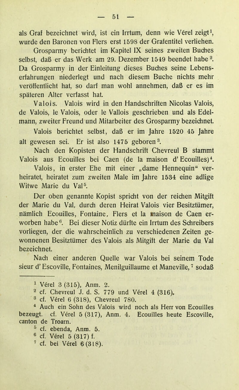 als Graf bezeichnet wird, ist ein Irrtum, denn wie V6rel zeigte wurde den Baronen von Flers erst 1598 der Grafentitel verliehen. Grosparmy berichtet im Kapitel IX seines zweiten Budies selbst, daß er das Werk am 29. Dezember 1549 beendet habe^. Da Grosparmy in der Einleitung dieses Budies seine Lebens- erfahrungen niederlegt und nach diesem Buche nichts mehr veröffentlicht hat, so darf man wohl annehmen, daß er es im späteren Alter verfasst hat. Valois. Valois wird in den Handschriften Nicolas Valois, de Valois, le Valois, oder le Vallois geschrieben und als Edel- mann, zweiter Freund und Mitarbeiter des Grosparmy bezeidinet. Valois berichtet selbst, daß er im Jahre 1520 45 Jahre alt gewesen sei. Er ist also 1475 geboren^. Nach den Kopisten der Handschrift Chevreul B stammt Valois aus Ecouilles bei Caen (de la maison d’Ecouilles)L Valois, in erster Ehe mit einer „dame Hennequin“ ver- heiratet, heiratet zum zweiten Male im Jahre 1534 eine adlige Witwe Marie du VaD. Der oben genannte Kopist spricht von der reichen Mitgift der Marie du Val, durch deren Heirat Valois vier Besitztümer, nämlich Ecouilles, Fontaine, Flers et la maison de Caen er- worben habe®. Bei dieser Notiz dürfte ein Irrtum des Sdireibers vorliegen, der die wahrscheinlich zu verschiedenen Zeiten ge- wonnenen Besitztümer des Valois als Mitgift der Marie du Val bezeichnet. Nach einer anderen Quelle war Valois bei seinem Tode sieur d’ Escoville, Fontaines, Menilguillaume et Maneville, ’ sodaß ^ Verel 3 (315), Anm. 2. 2 cf. Chevreul J. d. S. 779 und V6rel 4 (316). ® cf. V^rel 6 (318), Chevreul 780. * Auch ein Sohn des Valois wird noch als Herr von Ecouilles bezeugt, cf. Verel 5 (317), Anm. 4. Ecouilles heute Escoville, canton de Troarn. ® cf. ebenda, Anm. 5. ® cf. V^rel 5 (317) f. ’ cf. bei V6rel 6(318).