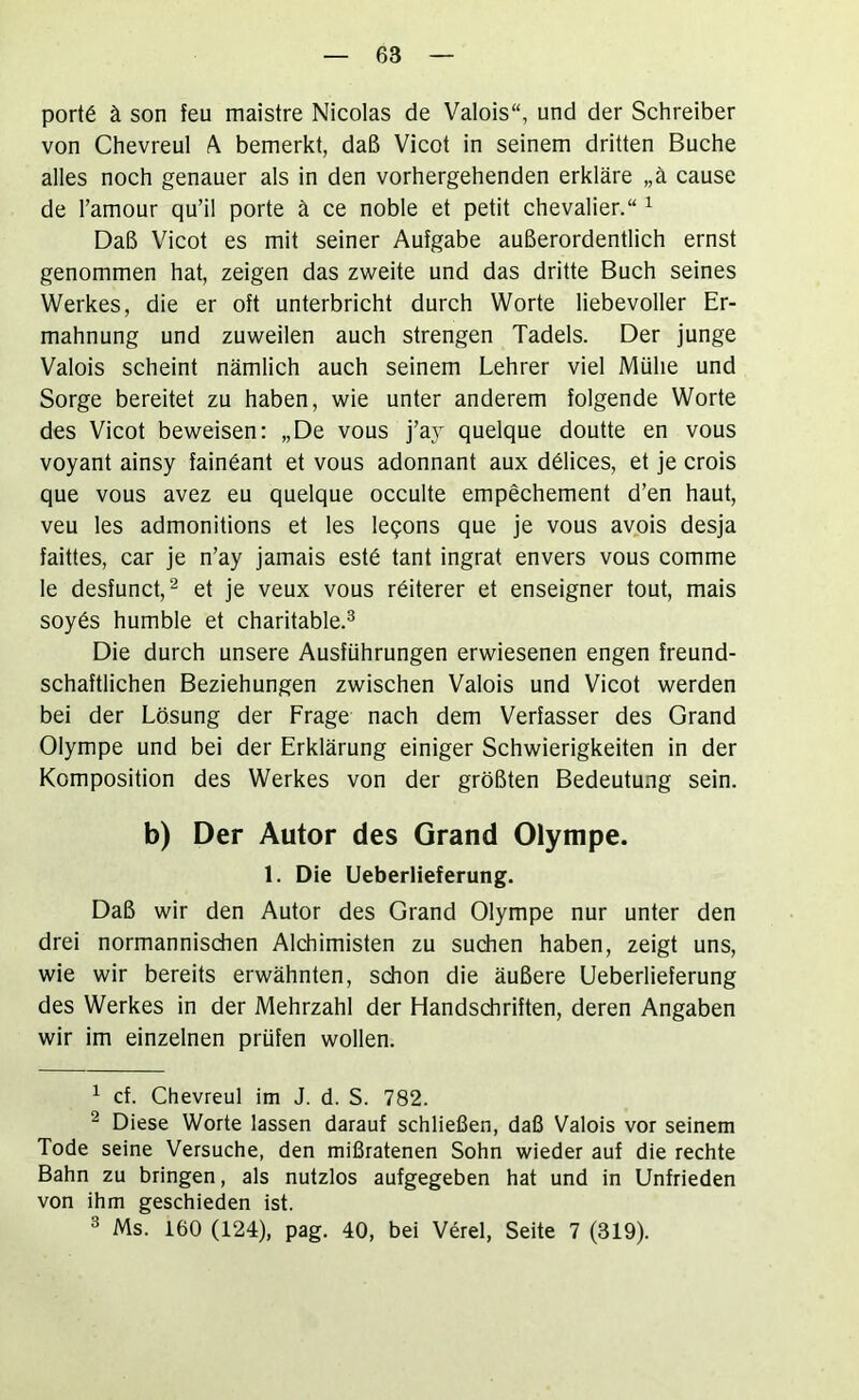 port6 ä son feu maistre Nicolas de Valois“, und der Schreiber von Chevreul ^ bemerkt, daß Vicot in seinem dritten Buche alles noch genauer als in den vorhergehenden erkläre „ä cause de l’amour qu’il porte ä ce noble et petit Chevalier.“ ^ Daß Vicot es mit seiner Aufgabe außerordentlich ernst genommen hat, zeigen das zweite und das dritte Buch seines Werkes, die er oft unterbricht durch Worte liebevoller Er- mahnung und zuweilen auch strengen Tadels. Der junge Valois scheint nämlich auch seinem Lehrer viel Mühe und Sorge bereitet zu haben, wie unter anderem folgende Worte des Vicot beweisen: „De vous j’aj quelque doutte en vous voyant ainsy fainöant et vous adonnant aux dölices, et je crois que vous avez eu quelque occulte empechement d’en haut, veu les admonitions et les leqons que je vous avois desja faittes, car je n’ay jamais est6 tant ingrat envers vous comme le desfunct,^ et je veux vous röiterer et enseigner tout, mais soy6s humble et charitable.^ Die durch unsere Ausführungen erwiesenen engen freund- schaftlichen Beziehungen zwischen Valois und Vicot werden bei der Lösung der Frage nach dem Verfasser des Grand Olympe und bei der Erklärung einiger Schwierigkeiten in der Komposition des Werkes von der größten Bedeutung sein. b) Der Autor des Grand Olympe. 1. Die Ueberlieferung. Daß wir den Autor des Grand Olympe nur unter den drei normannisdien Alchimisten zu suchen haben, zeigt uns, wie wir bereits erwähnten, schon die äußere Ueberlieferung des Werkes in der Mehrzahl der Handschriften, deren Angaben wir im einzelnen prüfen wollen. ^ cf. Chevreul im J. d. S. 782. ^ Diese Worte lassen darauf schließen, daß Valois vor seinem Tode seine Versuche, den mißratenen Sohn wieder auf die rechte Bahn zu bringen, als nutzlos aufgegeben hat und in Unfrieden von ihm geschieden ist. ^ Ms. 160 (124), pag. 40, bei Verel, Seite 7 (319).