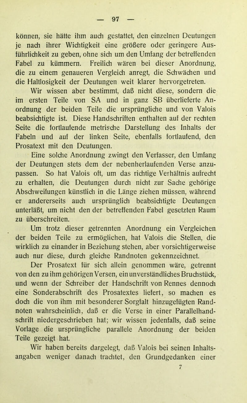 können, sie hätte ihm auch gestattet, den einzelnen Deutungen je nach ihrer Wichtigkeit eine größere oder geringere Aus- führlichkeit zu geben, ohne sich um den Umfang der betreffenden Fabel zu kümmern. Freilich wären bei dieser Anordnung, die zu einem genaueren Vergleich anregt, die Schwächen und die Haltlosigkeit der Deutungen weit klarer hervorgetreten. Wir wissen aber bestimmt, daß nicht diese, sondern die im ersten Teile von SA und in ganz SB überlieferte An- ordnung der beiden Teile die ursprüngliche und von Valois beabsiditigte ist. Diese Handschriften enthalten auf der rediten Seite die fortlaufende metrische Darstellung des Inhalts der Fabeln und auf der linken Seite, ebenfalls fortlaufend, den Prosatext mit den Deutungen. Eine solche Anordnung zwingt den Verfasser, den Umfang der Deutungen stets dem der nebenherlaufenden Verse anzu- passen. So hat Valois oft, um das richtige Verhältnis aufrecht zu erhalten, die Deutungen durch nicht zur Sache gehörige Abschweifungen künstlich in die Länge ziehen müssen, während er andererseits auch ursprünglich beabsiditigte Deutungen unterläßt, um nicht den der betreffenden Fabel gesetzten Raum zu überschreiten. Um trotz dieser getrennten Anordnung ein Vergleichen der beiden Teile zu ermöglichen, hat Valois die Stellen, die wirklich zu einander in Beziehung stehen, aber vorsichtigerweise audi nur diese, durdi gleidie Randnoten gekennzeichnet. Der Prosatext für sich allein genommen wäre, getrennt von den zu ihm gehörigen Versen, ein unverständlidies Bruchstück, und wenn der Schreiber der Handschrift von Rennes dennoch eine Sonderabschrift des Prosatextes liefert, so machen es doch die von ihm mit besonderer Sorgfalt hinzugefügten Rand- noten wahrscheinlich, daß er die Verse in einer Parallelhand- sdirift niedergesdirieben hat; wir wissen jedenfalls, daß seine Vorlage die ursprüngliche parallele Anordnung der beiden Teile gezeigt hat. Wir haben bereits dargelegt, daß Valois bei seinen Inhalts- angaben weniger danach trachtet, den Grundgedanken einer 7