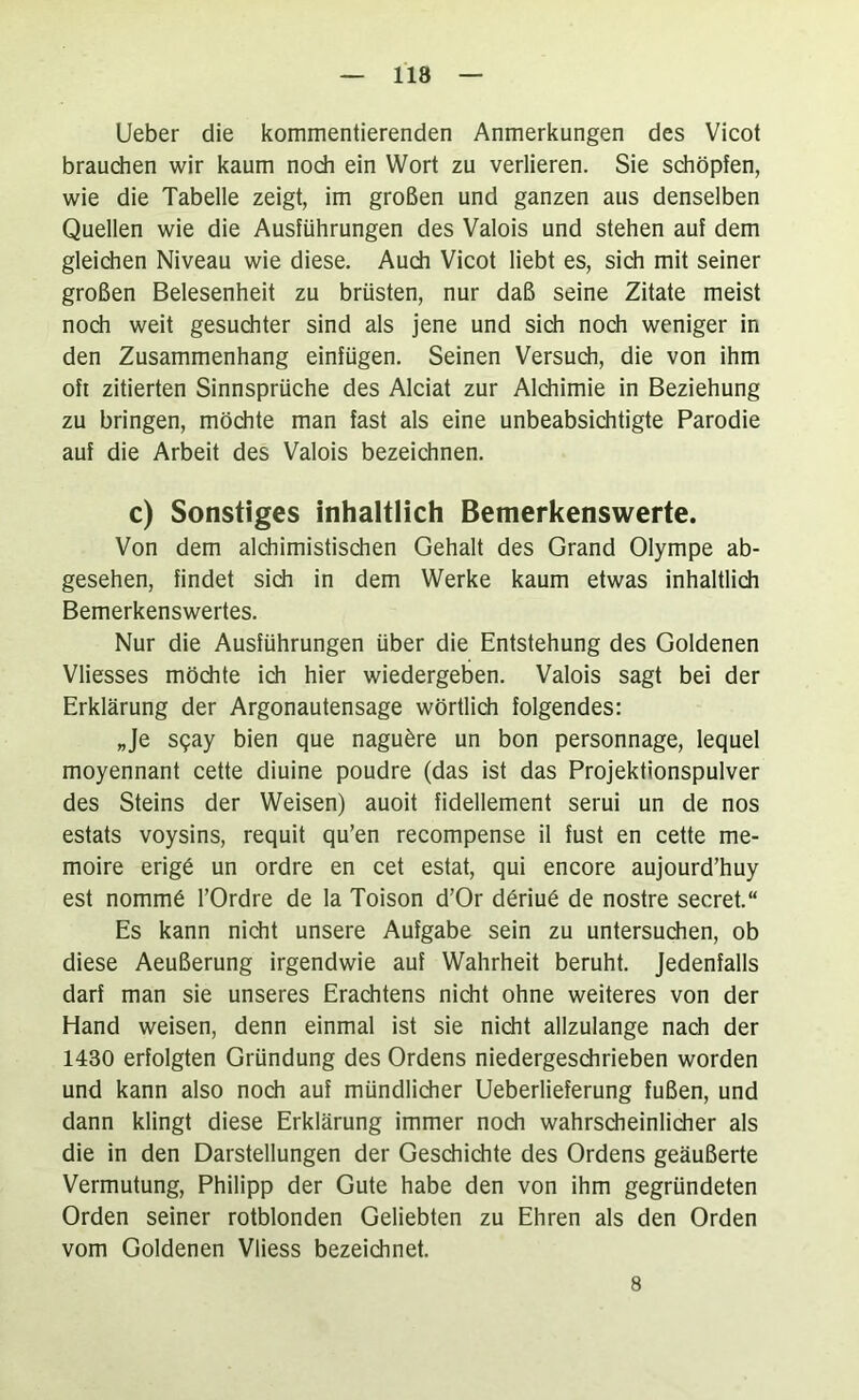 118 lieber die kommentierenden Anmerkungen des Vicot brauchen wir kaum noch ein Wort zu verlieren. Sie schöpfen, wie die Tabelle zeigt, im großen und ganzen aus denselben Quellen wie die Ausführungen des Valois und stehen auf dem gleichen Niveau wie diese. Audi Vicot liebt es, sich mit seiner großen Belesenheit zu brüsten, nur daß seine Zitate meist noch weit gesuchter sind als jene und sich noch weniger in den Zusammenhang einfügen. Seinen Versudi, die von ihm oft zitierten Sinnsprüche des Alciat zur Alchimie in Beziehung zu bringen, möchte man fast als eine unbeabsichtigte Parodie auf die Arbeit des Valois bezeichnen. c) Sonstiges inhaltlich Bemerkenswerte. Von dem alchimistischen Gehalt des Grand Olympe ab- gesehen, findet sich in dem Werke kaum etwas inhaltlich Bemerkenswertes. Nur die Ausführungen über die Entstehung des Goldenen Vliesses mödite ich hier wiedergeben. Valois sagt bei der Erklärung der Argonautensage wörtlidi folgendes: „Je s?ay bien que naguäre un bon personnage, lequel moyennant cette diuine poudre (das ist das Projektionspulver des Steins der Weisen) auoit fidellement serui un de nos estats voysins, requit qu’en recompense il fust en cette me- moire erigö un ordre en cet estat, qui encore aujourd’huy est nomm6 l’Ordre de la Toison d’Or d6riu6 de nostre secret.“ Es kann nicht unsere Aufgabe sein zu untersuchen, ob diese Aeußerung irgendwie auf Wahrheit beruht. Jedenfalls darf man sie unseres Erachtens nicht ohne weiteres von der Hand weisen, denn einmal ist sie nicht allzulange nach der 1430 erfolgten Gründung des Ordens niedergesdirieben worden und kann also noch auf mündlicher Ueberlieferung fußen, und dann klingt diese Erklärung immer noch wahrscheinlicher als die in den Darstellungen der Geschichte des Ordens geäußerte Vermutung, Philipp der Gute habe den von ihm gegründeten Orden seiner rotblonden Geliebten zu Ehren als den Orden vom Goldenen Vliess bezeichnet. 8