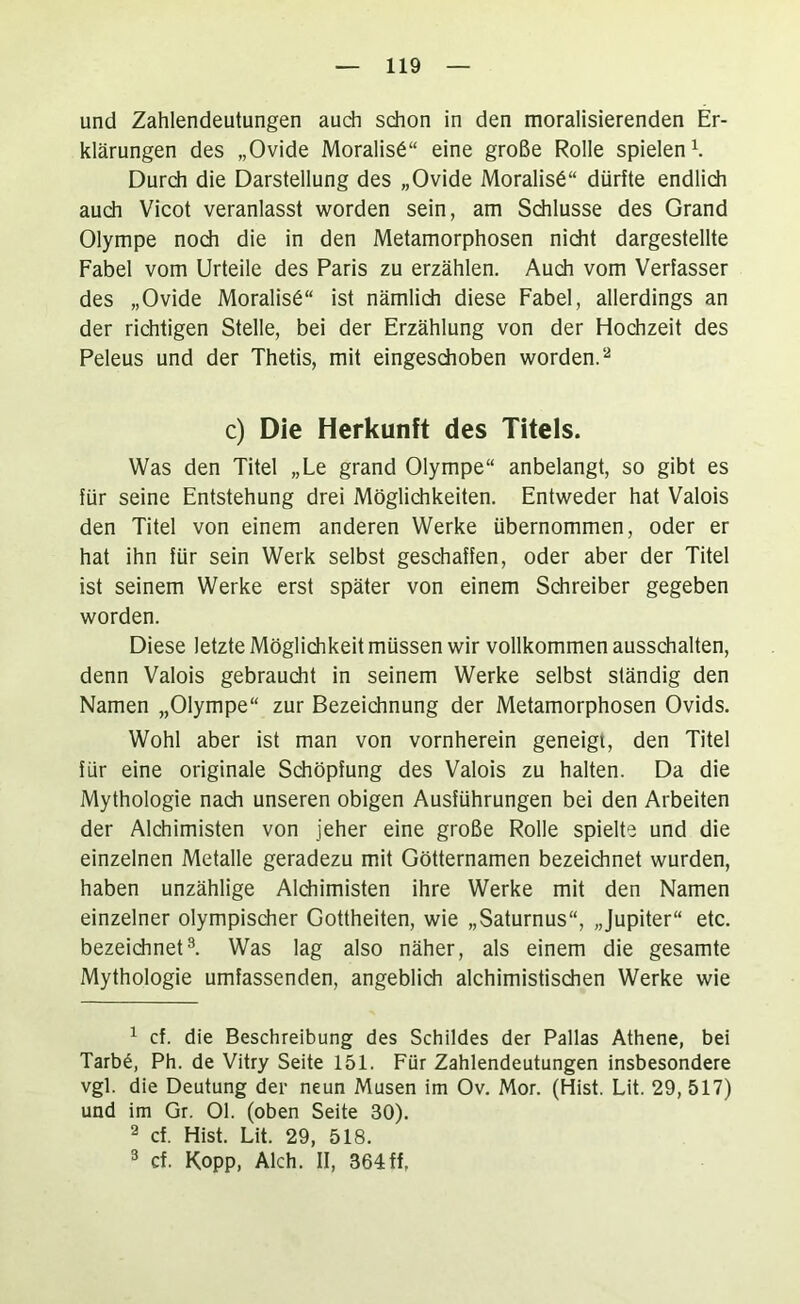 und Zahlendeutungen audi schon in den moralisierenden Er- klärungen des „Ovide Moralis6“ eine große Rolle spielend Durch die Darstellung des „Ovide Moralist“ dürfte endlich auch Vicot veranlasst worden sein, am Sdilusse des Grand Olympe noch die in den Metamorphosen nicht dargestellte Fabel vom Urteile des Paris zu erzählen. Auch vom Verfasser des „Ovide Moralist“ ist nämlich diese Fabel, allerdings an der richtigen Stelle, bei der Erzählung von der Hochzeit des Peleus und der Thetis, mit eingeschoben worden. c) Die Herkunft des Titels. Was den Titel „Le grand Olympe“ anbelangt, so gibt es für seine Entstehung drei Möglichkeiten. Entweder hat Valois den Titel von einem anderen Werke übernommen, oder er hat ihn für sein Werk selbst geschaffen, oder aber der Titel ist seinem Werke erst später von einem Schreiber gegeben worden. Diese letzte Möglichkeit müssen wir vollkommen ausschalten, denn Valois gebraucht in seinem Werke selbst ständig den Namen „Olympe“ zur Bezeichnung der Metamorphosen Ovids. Wohl aber ist man von vornherein geneigt, den Titel für eine originale Schöpfung des Valois zu halten. Da die Mythologie nach unseren obigen Ausführungen bei den Arbeiten der Alchimisten von jeher eine große Rolle spielte und die einzelnen Metalle geradezu mit Götternamen bezeichnet wurden, haben unzählige Alchimisten ihre Werke mit den Namen einzelner olympischer Gottheiten, wie „Saturnus“, „Jupiter“ etc. bezeichnet^ Was lag also näher, als einem die gesamte Mythologie umfassenden, angeblich alchimistischen Werke wie ^ cf. die Beschreibung des Schildes der Pallas Athene, bei Tarb6, Ph. de Vitry Seite 151. Für Zahlendeutungen insbesondere vgl. die Deutung der neun Musen im Ov. Mor. (Hist. Lit. 29, 517) und im Gr. 01. (oben Seite 30). ^ cf. Hist. Lit. 29, 518. ^ cf. Kopp, Aich. II, 364ff,