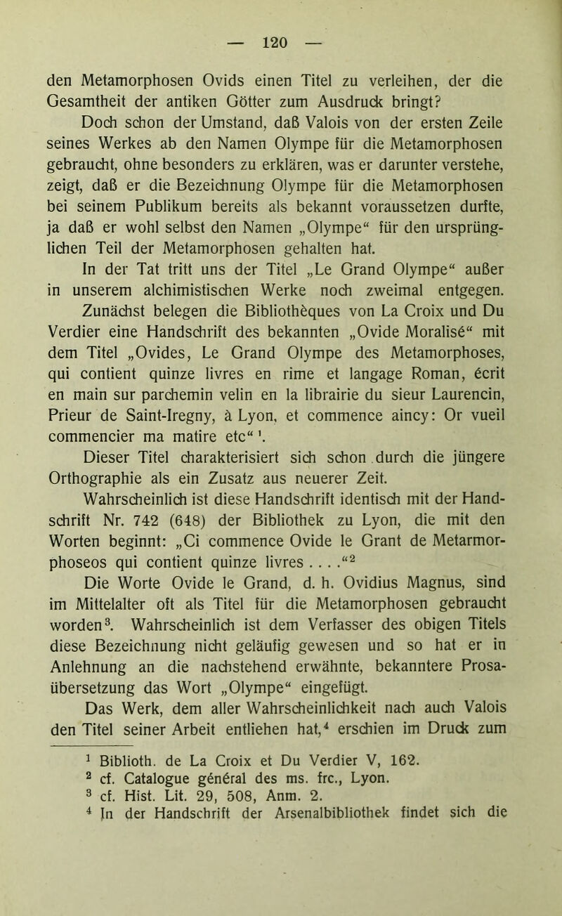 den Metamorphosen Ovids einen Titel zu verleihen, der die Gesamtheit der antiken Götter zum Ausdrude bringt? Doch schon der Umstand, daß Valois von der ersten Zeile seines Werkes ab den Namen Olympe für die Metamorphosen gebraudit, ohne besonders zu erklären, was er darunter verstehe, zeigt, daß er die Bezeichnung Olympe für die Metamorphosen bei seinem Publikum bereits als bekannt voraussetzen durfte, ja daß er wohl selbst den Namen „Olympe“ für den ursprüng- lichen Teil der Metamorphosen gehalten hat. In der Tat tritt uns der Titel „Le Grand Olympe“ außer in unserem alchimistischen Werke noch zweimal entgegen. Zunächst belegen die Bibliothfeques von La Croix und Du Verdier eine Handschrift des bekannten „Ovide Moralist“ mit dem Titel „Ovides, Le Grand Olympe des Metamorphoses, qui contient quinze livres en rime et langage Roman, 6crit en main sur parchemin velin en la librairie du sieur Laurencin, Prieur de Saint-Iregny, ä Lyon, et commence aincy: Or vueil commencier ma matire etc“'. Dieser Titel charakterisiert sich schon durdi die jüngere Orthographie als ein Zusatz aus neuerer Zeit. Wahrsdieinlich ist diese Handschrift identisdi mit der Hand- sdirift Nr. 742 (648) der Bibliothek zu Lyon, die mit den Worten beginnt: „Ci commence Ovide le Grant de Metarmor- phoseos qui contient quinze livres ... .“^ Die Worte Ovide le Grand, d. h. Ovidius Magnus, sind im Mittelalter oft als Titel für die Metamorphosen gebraucht worden^. Wahrscheinlich ist dem Verfasser des obigen Titels diese Bezeichnung nicht geläufig gewesen und so hat er in Anlehnung an die nadistehend erwähnte, bekanntere Prosa- übersetzung das Wort „Olympe“ eingefügt. Das Werk, dem aller Wahrsdieinlichkeit nach auch Valois den Titel seiner Arbeit entliehen hat,^ erschien im Druck zum ^ Biblioth. de La Croix et Du Verdier V, 162. 2 cf. Catalogue g6n6ral des ms. frc., Lyon. 3 cf. Hist. Lit. 29, 508, Anm. 2. ^ Jn der Handschrift der Arsenalbibliothek findet sich die