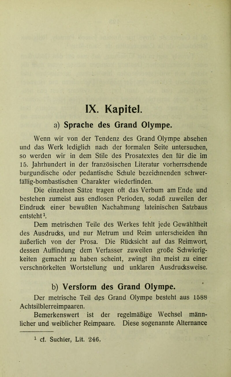 a) Sprache des Grand Olympe. Wenn wir von der Tendenz des Grand Olympe absehen und das Werk lediglich nach der formalen Seite untersuchen, so werden wir in dem Stile des Prosatextes den für die im 15. Jahrhundert in der französischen Literatur vorherrschende burgundische oder pedantische Schule bezeichnenden schwer- fällig-bombastischen Charakter wiederfinden. Die einzelnen Sätze tragen oft das Verbum am Ende und bestehen zumeist aus endlosen Perioden, sodaß zuweilen der Eindrudi einer bewußten Nachahmung lateinischen Satzbaus entsteht L Dem metrischen Teile des Werkes fehlt jede Gewähltheit des Ausdrudts, und nur Metrum und Reim unterscheiden ihn äußerlich von der Prosa. Die Rücksicht auf das Reimwort, dessen Auffindung dem Verfasser zuweilen große Schwierig- keiten gemacht zu haben scheint, zwingt ihn meist zu einer verschnörkelten Wortstellung und unklaren Ausdrucksweise. b) Versform des Grand Olympe. Der metrische Teil des Grand Olympe besteht aus 1588 Achtsilblerreimpaaren. Bemerkenswert ist der regelmäßige Wechsel männ- licher und weiblicher Reimpaare. Diese sogenannte Alternance ^ cf. Suchier, Lit. 246,