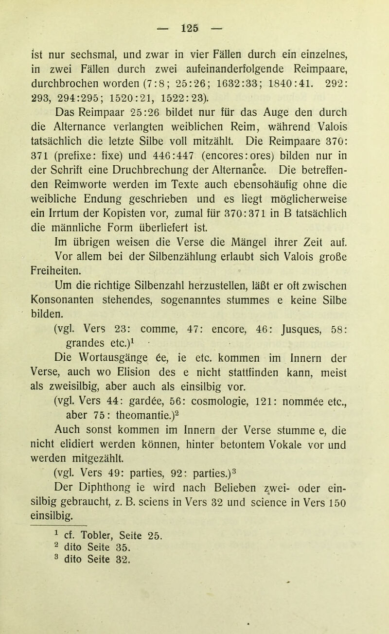 ist nur sechsmal, und zwar in vier Fällen durch ein einzelnes, in zwei Fällen durch zwei aufeinanderfolgende Reimpaare, durchbrochen worden (7:8; 25:26; 1632:33; 1840:41. 292: 293, 294:295; 1520:21, 1522:23). Das Reimpaar 25:26 bildet nur für das Auge den durch die Alternance verlangten weiblichen Reim, während Valois tatsächlich die letzte Silbe voll mitzählt. Die Reimpaare 370: 371 (prefixe: fixe) und 446:447 (encores: ores) bilden nur in der Schrift eine Druchbrechung der Alternance. Die betreffen- den Reimworte werden im Texte auch ebensohäufig ohne die weibliche Endung geschrieben und es liegt möglicherweise ein Irrtum der Kopisten vor, zumal für 370:371 in B tatsächlich die männliche Form überliefert ist. Im übrigen weisen die Verse die Mängel ihrer Zeit auf. Vor allem bei der Silbenzählung erlaubt sich Valois große Freiheiten. Um die richtige Silbenzahl herzustellen, läßt er oft zwischen Konsonanten stehendes, sogenanntes stummes e keine Silbe bilden. (vgl. Vers 23: comme, 47: encore, 46: Jusques, 58: grandes etc.)^ Die Wortausgänge 6e, ie etc. kommen im Innern der Verse, auch wo Elision des e nicht stattfinden kann, meist als zweisilbig, aber auch als einsilbig vor. (vgl. Vers 44: gard6e, 56: cosmologie, 121: nommöe etc., aber 75: theomantie.)^ Auch sonst kommen im Innern der Verse stumme e, die nicht elidiert werden können, hinter betontem Vokale vor und werden mitgezählt. (vgl. Vers 49: parties, 92; parties.)^ Der Diphthong ie wird nach Belieben zwei- oder ein- silbig gebraucht, z. B. sciens in Vers 32 und Science in Vers 150 einsilbig. ^ cf. Tobler, Seite 25. ^ dito Seite 35. ^ dito Seite 32.