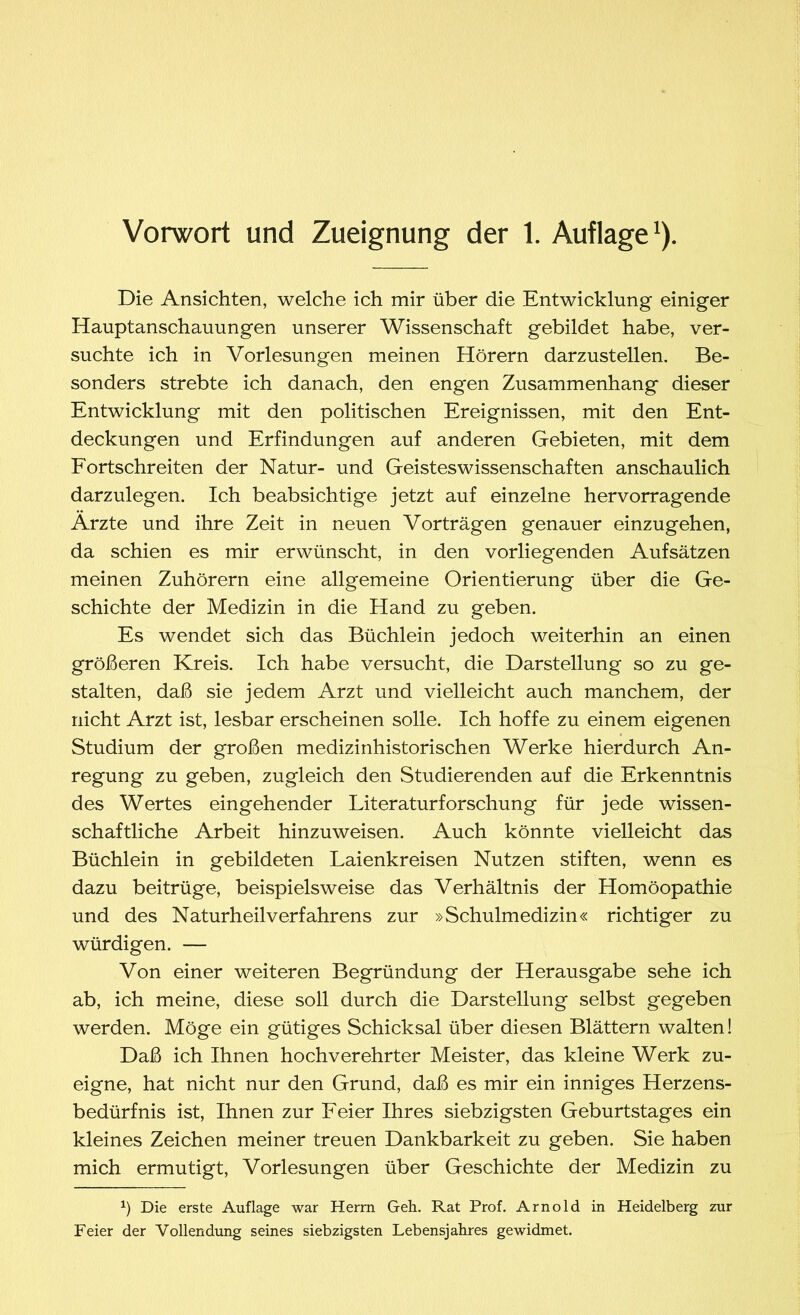 Vorwort und Zueignung der 1. Auflage1). Die Ansichten, welche ich mir über die Entwicklung einiger Hauptanschauungen unserer Wissenschaft gebildet habe, ver- suchte ich in Vorlesungen meinen Hörern darzustellen. Be- sonders strebte ich danach, den engen Zusammenhang dieser Entwicklung mit den politischen Ereignissen, mit den Ent- deckungen und Erfindungen auf anderen Gebieten, mit dem Fortschreiten der Natur- und Geistes Wissenschaften anschaulich darzulegen. Ich beabsichtige jetzt auf einzelne hervorragende Ärzte und ihre Zeit in neuen Vorträgen genauer einzugehen, da schien es mir erwünscht, in den vorliegenden Aufsätzen meinen Zuhörern eine allgemeine Orientierung über die Ge- schichte der Medizin in die Hand zu geben. Es wendet sich das Büchlein jedoch weiterhin an einen größeren Kreis. Ich habe versucht, die Darstellung so zu ge- stalten, daß sie jedem Arzt und vielleicht auch manchem, der nicht Arzt ist, lesbar erscheinen solle. Ich hoffe zu einem eigenen Studium der großen medizinhistorischen Werke hierdurch An- regung zu geben, zugleich den Studierenden auf die Erkenntnis des Wertes eingehender Literaturforschung für jede wissen- schaftliche Arbeit hinzuweisen. Auch könnte vielleicht das Büchlein in gebildeten Laienkreisen Nutzen stiften, wenn es dazu beitrüge, beispielsweise das Verhältnis der Homöopathie und des Naturheilverfahrens zur »Schulmedizin« richtiger zu würdigen. — Von einer weiteren Begründung der Herausgabe sehe ich ab, ich meine, diese soll durch die Darstellung selbst gegeben werden. Möge ein gütiges Schicksal über diesen Blättern walten! Daß ich Ihnen hochverehrter Meister, das kleine Werk zu- eigne, hat nicht nur den Grund, daß es mir ein inniges Herzens- bedürfnis ist, Ihnen zur Feier Ihres siebzigsten Geburtstages ein kleines Zeichen meiner treuen Dankbarkeit zu geben. Sie haben mich ermutigt, Vorlesungen über Geschichte der Medizin zu x) Die erste Auflage war Herrn Geh. Rat Prof. Arnold in Heidelberg zur Feier der Vollendung seines siebzigsten Lebensjahres gewidmet.