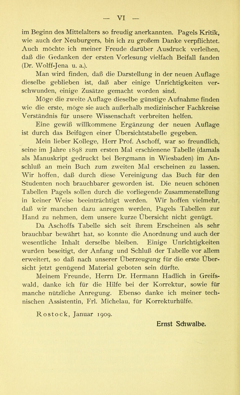 im Beginn des Mittelalters so freudig anerkannten. Pagels Kritik, wie auch der Neuburgers, bin ich zu großem Danke verpflichtet. Auch möchte ich meiner Freude darüber Ausdruck verleihen, daß die Gedanken der ersten Vorlesung vielfach Beifall fanden (Dr. Wolff-Jena u. a.). Man wird finden, daß die Darstellung in der neuen Auflage dieselbe geblieben ist, daß aber einige Unrichtigkeiten ver- schwunden, einige Zusätze gemacht worden sind. Möge die zweite Auflage dieselbe günstige Aufnahme finden wie die erste, möge sie auch außerhalb medizinischer Fachkreise Verständnis für unsere Wissenschaft verbreiten helfen. Eine gewiß willkommene Ergänzung der neuen Auflage ist durch das Beifügen einer Übersichtstabelle gegeben. Mein lieber Kollege, Herr Prof. Aschoff, war so freundlich, seine im Jahre 1898 zum ersten Mal erschienene Tabelle (damals als Manuskript gedruckt bei Bergmann in Wiesbaden) im An- schluß an mein Buch zum zweiten Mal erscheinen zu lassen. Wir hoffen, daß durch diese Vereinigung das Buch für den Studenten noch brauchbarer geworden ist. Die neuen schönen Tabellen Pagels sollen durch die vorliegende Zusammenstellung in keiner Weise beeinträchtigt werden. Wir hoffen vielmehr, daß wir manchen dazu anregen werden, Pagels Tabellen zur Hand zu nehmen, dem unsere kurze Übersicht nicht genügt. Da Aschoffs Tabelle sich seit ihrem Erscheinen als sehr brauchbar bewährt hat, so konnte die Anordnung und auch der wesentliche Inhalt derselbe bleiben. Einige Unrichtigkeiten wurden beseitigt, der Anfang und Schluß der Tabelle vor allem erweitert, so daß nach unserer Überzeugung für die erste Über- sicht jetzt genügend Material geboten sein dürfte. Meinem Freunde, Herrn Dr. Hermann Hadlich in Greifs- wald, danke ich für die Hilfe bei der Korrektur, sowie für manche nützliche Anregung. Ebenso danke ich meiner tech- nischen Assistentin, Frl. Michelau, für Korrekturhülfe. Rostock, Januar 1909. Ernst Schwalbe.