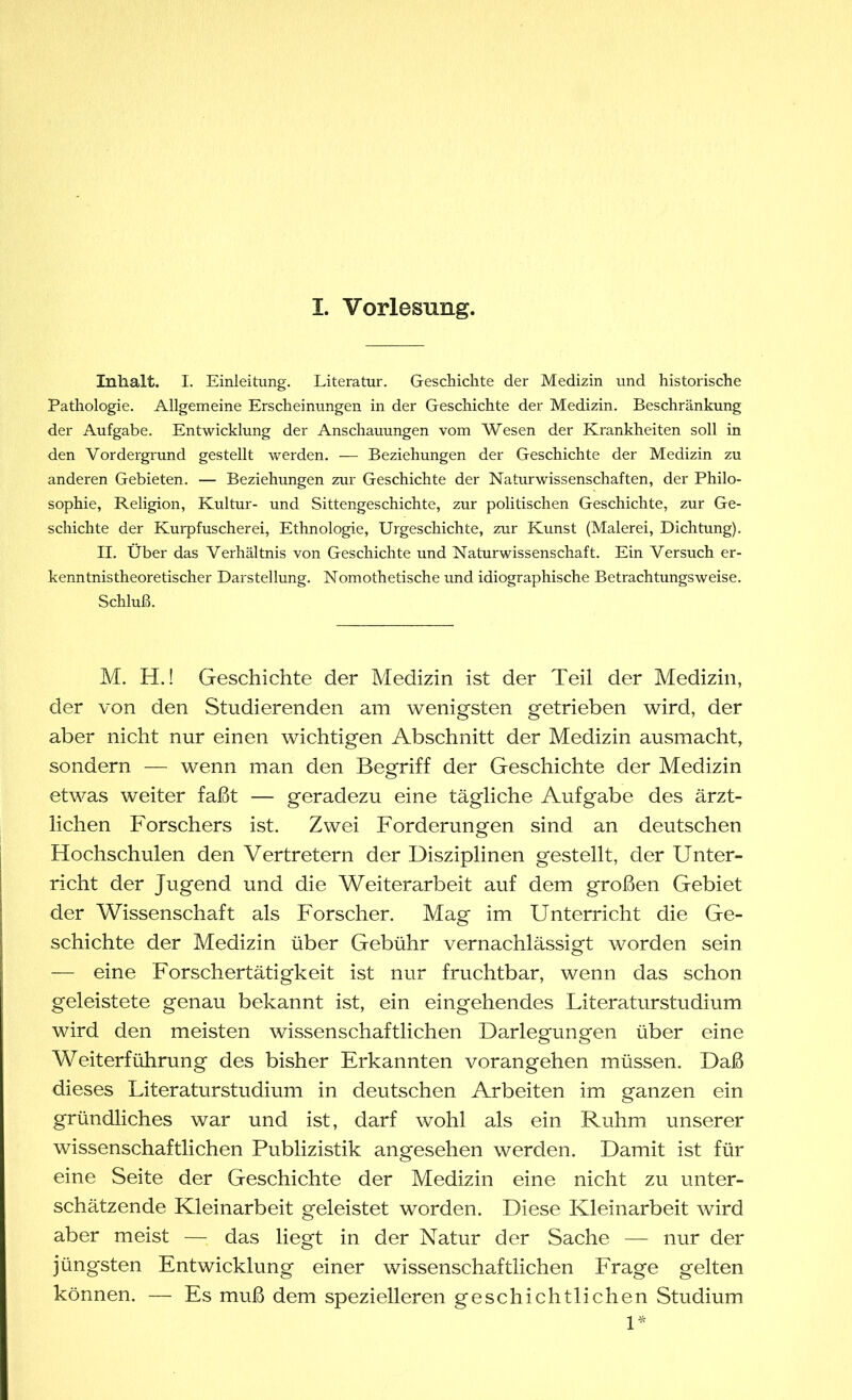 Inhalt. I. Einleitung. Literatur. Geschichte der Medizin und historische Pathologie. Allgemeine Erscheinungen in der Geschichte der Medizin. Beschränkung der Aufgabe. Entwicklung der Anschauungen vom Wesen der Krankheiten soll in den Vordergrund gestellt werden. — Beziehungen der Geschichte der Medizin zu anderen Gebieten. — Beziehungen zur Geschichte der Naturwissenschaften, der Philo- sophie, Religion, Kultur- und Sittengeschichte, zur politischen Geschichte, zur Ge- schichte der Kurpfuscherei, Ethnologie, Urgeschichte, zur Kunst (Malerei, Dichtung). II. Über das Verhältnis von Geschichte und Naturwissenschaft. Ein Versuch er- kenntnistheoretischer Darstellung. Nomothetische und idiographisclie Betrachtungsweise. Schluß. M. H.! Geschichte der Medizin ist der Teil der Medizin, der von den Studierenden am wenigsten getrieben wird, der aber nicht nur einen wichtigen Abschnitt der Medizin ausmacht, sondern — wenn man den Begriff der Geschichte der Medizin etwas weiter faßt — geradezu eine tägliche Aufgabe des ärzt- lichen Forschers ist. Zwei Forderungen sind an deutschen Hochschulen den Vertretern der Disziplinen gestellt, der Unter- richt der Jugend und die Weiterarbeit auf dem großen Gebiet der Wissenschaft als Forscher. Mag im Unterricht die Ge- schichte der Medizin über Gebühr vernachlässigt worden sein — eine Forschertätigkeit ist nur fruchtbar, wenn das schon geleistete genau bekannt ist, ein eingehendes Literaturstudium wird den meisten wissenschaftlichen Darlegungen über eine Weiterführung des bisher Erkannten vorangehen müssen. Daß dieses Literaturstudium in deutschen Arbeiten im ganzen ein gründliches war und ist, darf wohl als ein Ruhm unserer wissenschaftlichen Publizistik angesehen werden. Damit ist für eine Seite der Geschichte der Medizin eine nicht zu unter- schätzende Kleinarbeit geleistet worden. Diese Kleinarbeit wird aber meist — das liegt in der Natur der Sache — nur der jüngsten Entwicklung einer wissenschaftlichen Frage gelten können. — Es muß dem spezielleren geschichtlichen Studium 1*