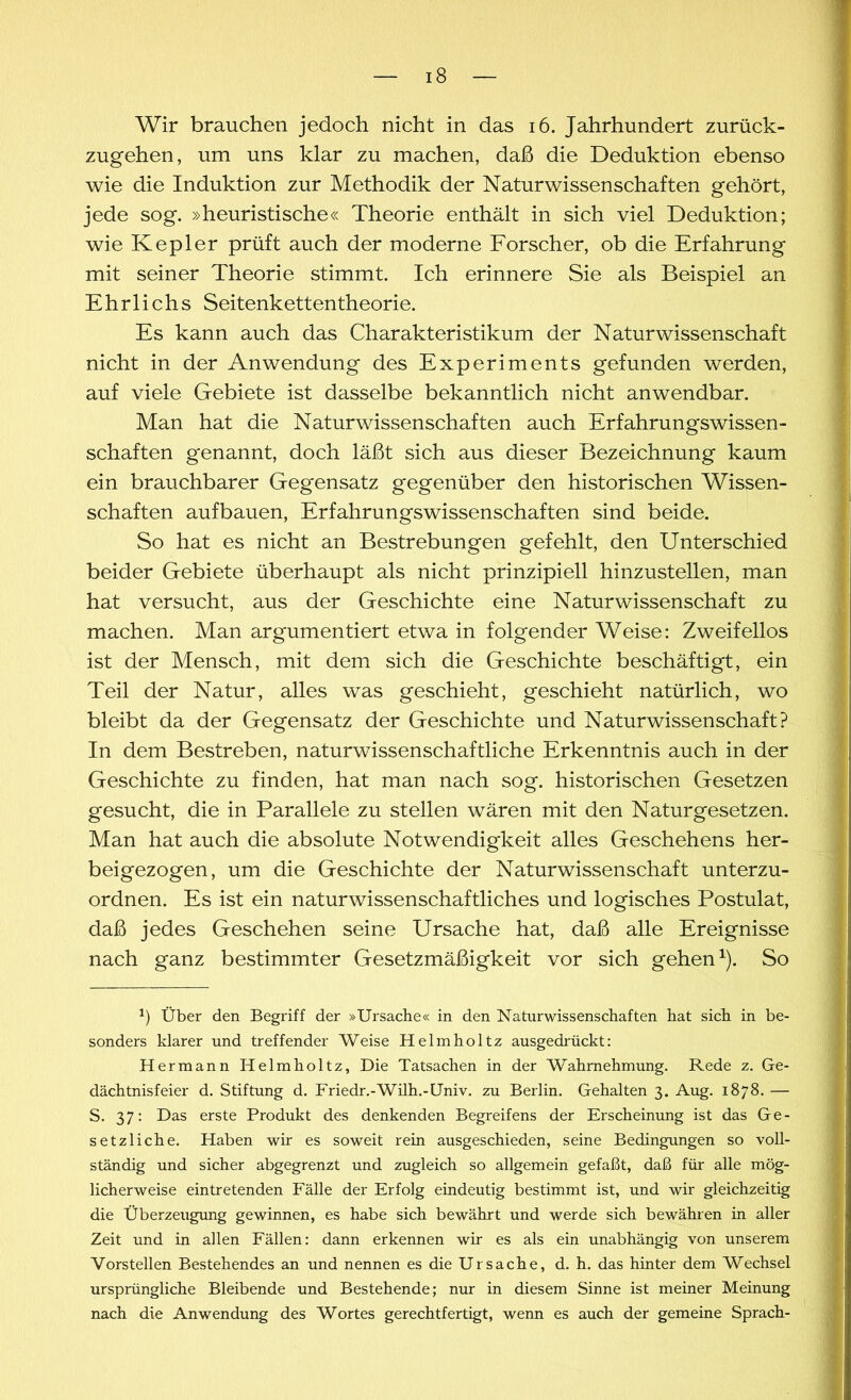 Wir brauchen jedoch nicht in das 16. Jahrhundert zurück- zugehen, um uns klar zu machen, daß die Deduktion ebenso wie die Induktion zur Methodik der Naturwissenschaften gehört, jede sog. »heuristische« Theorie enthält in sich viel Deduktion; wie Kepler prüft auch der moderne Forscher, ob die Erfahrung mit seiner Theorie stimmt. Ich erinnere Sie als Beispiel an Ehrlichs Seitenkettentheorie. Es kann auch das Charakteristikum der Naturwissenschaft nicht in der Anwendung des Experiments gefunden werden, auf viele Gebiete ist dasselbe bekanntlich nicht anwendbar. Man hat die Naturwissenschaften auch Erfahrung'swissen- schaften genannt, doch läßt sich aus dieser Bezeichnung kaum ein brauchbarer Gegensatz gegenüber den historischen Wissen- schaften aufbauen, Erfahrungswissenschaften sind beide. So hat es nicht an Bestrebungen gefehlt, den Unterschied beider Gebiete überhaupt als nicht prinzipiell hinzustellen, man hat versucht, aus der Geschichte eine Naturwissenschaft zu machen. Man argumentiert etwa in folgender Weise: Zweifellos ist der Mensch, mit dem sich die Geschichte beschäftigt, ein Teil der Natur, alles was geschieht, geschieht natürlich, wo bleibt da der Gegensatz der Geschichte und Naturwissenschaft? In dem Bestreben, naturwissenschaftliche Erkenntnis auch in der Geschichte zu finden, hat man nach sog. historischen Gesetzen gesucht, die in Parallele zu stellen wären mit den Naturgesetzen. Man hat auch die absolute Notwendigkeit alles Geschehens her- beigezogen, um die Geschichte der Naturwissenschaft unterzu- ordnen. Es ist ein naturwissenschaftliches und logisches Postulat, daß jedes Geschehen seine Ursache hat, daß alle Ereignisse nach ganz bestimmter Gesetzmäßigkeit vor sich gehen1). So x) Über den Begriff der »Ursache« in den Naturwissenschaften hat sich in be- sonders klarer und treffender Weise Helmholtz ausgedrückt: Hermann Helmholtz, Die Tatsachen in der Wahrnehmung. Rede z. Ge- dächtnisfeier d. Stiftung d. Friedr.-Wilh.-Univ. zu Berlin. Gehalten 3. Aug. 1878. — S. 37: Das erste Produkt des denkenden Begreifens der Erscheinung ist das Ge- setzliche. Haben wir es soweit rein ausgeschieden, seine Bedingungen so voll- ständig und sicher abgegrenzt und zugleich so allgemein gefaßt, daß für alle mög- licherweise eintretenden Fälle der Erfolg eindeutig bestimmt ist, und wir gleichzeitig die Überzeugung gewinnen, es habe sich bewährt und werde sich bewähren in aller Zeit und in allen Fällen: dann erkennen wir es als ein unabhängig von unserem Vorstellen Bestehendes an und nennen es die Ursache, d. h. das hinter dem Wechsel ursprüngliche Bleibende und Bestehende; nur in diesem Sinne ist meiner Meinung nach die Anwendung des Wortes gerechtfertigt, wenn es auch der gemeine Sprach-