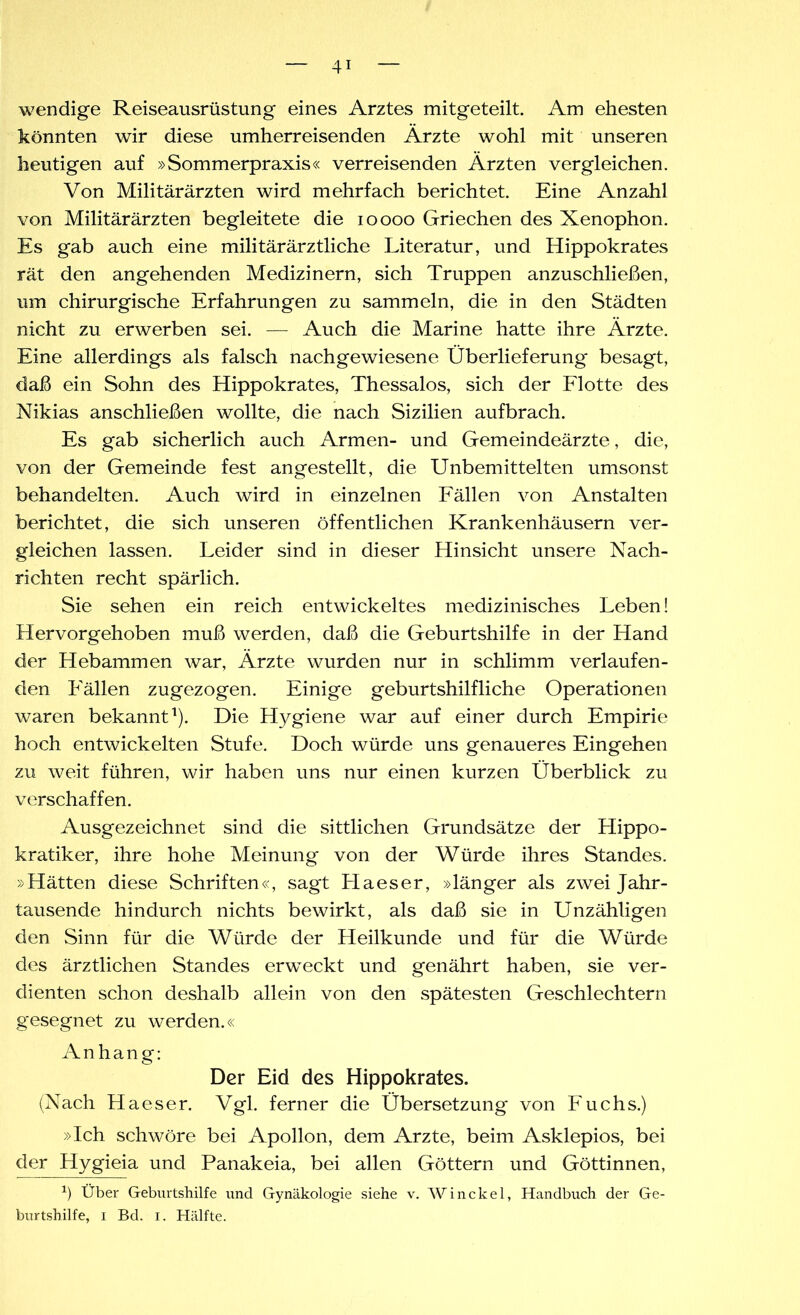 wendige Reiseausrüstung eines Arztes mitgeteilt. Am ehesten könnten wir diese umherreisenden Arzte wohl mit unseren heutigen auf »Sommerpraxis« verreisenden Ärzten vergleichen. Von Militärärzten wird mehrfach berichtet. Eine Anzahl von Militärärzten begleitete die ioooo Griechen des Xenophon. Es gab auch eine militärärztliche Literatur, und Hippokrates rät den angehenden Medizinern, sich Truppen anzuschließen, um chirurgische Erfahrungen zu sammeln, die in den Städten nicht zu erwerben sei. — Auch die Marine hatte ihre Ärzte. Eine allerdings als falsch nachgewiesene Überlieferung besagt, daß ein Sohn des Hippokrates, Thessalos, sich der Flotte des Nikias anschließen wollte, die nach Sizilien auf brach. Es gab sicherlich auch Armen- und Gemeindeärzte, die, von der Gemeinde fest angestellt, die Unbemittelten umsonst behandelten. Auch wird in einzelnen Fällen von Anstalten berichtet, die sich unseren öffentlichen Krankenhäusern ver- gleichen lassen. Leider sind in dieser Hinsicht unsere Nach- richten recht spärlich. Sie sehen ein reich entwickeltes medizinisches Leben! Hervorgehoben muß werden, daß die Geburtshilfe in der Hand der Hebammen war, Ärzte wurden nur in schlimm verlaufen- den Fällen zugezogen. Einige geburtshilfliche Operationen waren bekannt1). Die Hygiene war auf einer durch Empirie hoch entwickelten Stufe. Doch würde uns genaueres Eingehen zu weit führen, wir haben uns nur einen kurzen Überblick zu verschaffen. Ausgezeichnet sind die sittlichen Grundsätze der Hippo- kratiker, ihre hohe Meinung von der Würde ihres Standes. »Hätten diese Schriften«, sagt Haeser, »länger als zwei Jahr- tausende hindurch nichts bewirkt, als daß sie in Unzähligen den Sinn für die Würde der Heilkunde und für die Würde des ärztlichen Standes erweckt und genährt haben, sie ver- dienten schon deshalb allein von den spätesten Geschlechtern gesegnet zu werden.« Anhang: Der Eid des Hippokrates. (Nach Haeser. Vgl. ferner die Übersetzung von Fuchs.) »Ich schwöre bei Apollon, dem Arzte, beim Asklepios, bei der Hygieia und Panakeia, bei allen Göttern und Göttinnen, *) Über Geburtshilfe und Gynäkologie siehe v. Winckel, Handbuch der Ge- burtshilfe, i Bd. i. Hälfte.