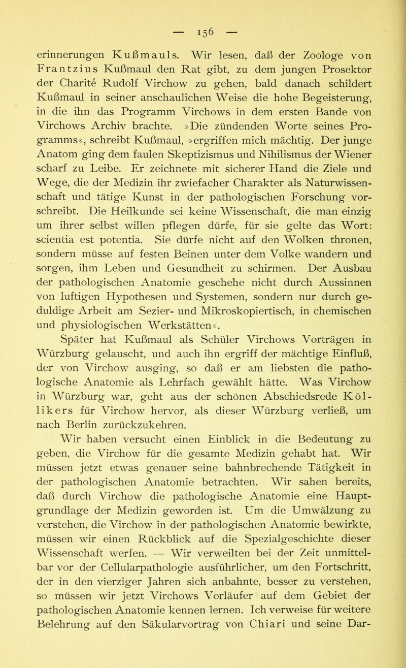 erinnerungen Kußmauls. Wir lesen, daß der Zoologe von Frantzius Kußmaul den Rat gibt, zu dem jungen Prosektor der Charite Rudolf Virchow zu gehen, bald danach schildert Kußmaul in seiner anschaulichen Weise die hohe Begeisterung, in die ihn das Programm Virchows in dem ersten Bande von Virchows Archiv brachte. »Die zündenden Worte seines Pro- gramms«, schreibt Kußmaul, »ergriffen mich mächtig. Der junge Anatom ging dem faulen Skeptizismus und Nihilismus der Wiener scharf zu Leibe. Er zeichnete mit sicherer Hand die Ziele und Wege, die der Medizin ihr zwiefacher Charakter als Naturwissen- schaft und tätige Kunst in der pathologischen Forschung vor- schreibt. Die Heilkunde sei keine Wissenschaft, die man einzig um ihrer selbst willen pflegen dürfe, für sie gelte das Wort: scientia est potentia. Sie dürfe nicht auf den Wolken thronen, sondern müsse auf festen Beinen unter dem Volke wandern und sorgen, ihm Leben und Gesundheit zu schirmen. Der Ausbau der pathologischen Anatomie geschehe nicht durch Aussinnen von luftigen Hypothesen und Systemen, sondern nur durch ge- duldige Arbeit am Sezier- und Mikroskopiertisch, in chemischen und physiologischen Werkstätten«. Später hat Kußmaul als Schüler Virchows Vorträgen in Würzburg gelauscht, und auch ihn ergriff der mächtige Einfluß, der von Virchow ausging, so daß er am liebsten die patho- logische Anatomie als Lehrfach gewählt hätte. Was Virchow in Würzburg war, geht aus der schönen Abschiedsrede Köl- likers für Virchow hervor, als dieser Würzburg verließ, um nach Berlin zurückzukehren. Wir haben versucht einen Einblick in die Bedeutung zu geben, die Virchow für die gesamte Medizin gehabt hat. Wir müssen jetzt etwas genauer seine bahnbrechende Tätigkeit in der pathologischen Anatomie betrachten. Wir sahen bereits, daß durch Virchow die pathologische Anatomie eine Haupt- grundlage der Medizin geworden ist. Um die Umwälzung zu verstehen, die Virchow in der pathologischen Anatomie bewirkte, müssen wir einen Rückblick auf die Spezialgeschichte dieser Wissenschaft werfen. — Wir verweilten bei der Zeit unmittel- bar vor der Cellularpathologie ausführlicher, um den Fortschritt, der in den vierziger Jahren sich anbahnte, besser zu verstehen, so müssen wir jetzt Virchows Vorläufer auf dem Gebiet der pathologischen Anatomie kennen lernen. Ich verweise für weitere Belehrung auf den Säkularvortrag von Chiari und seine Dar-