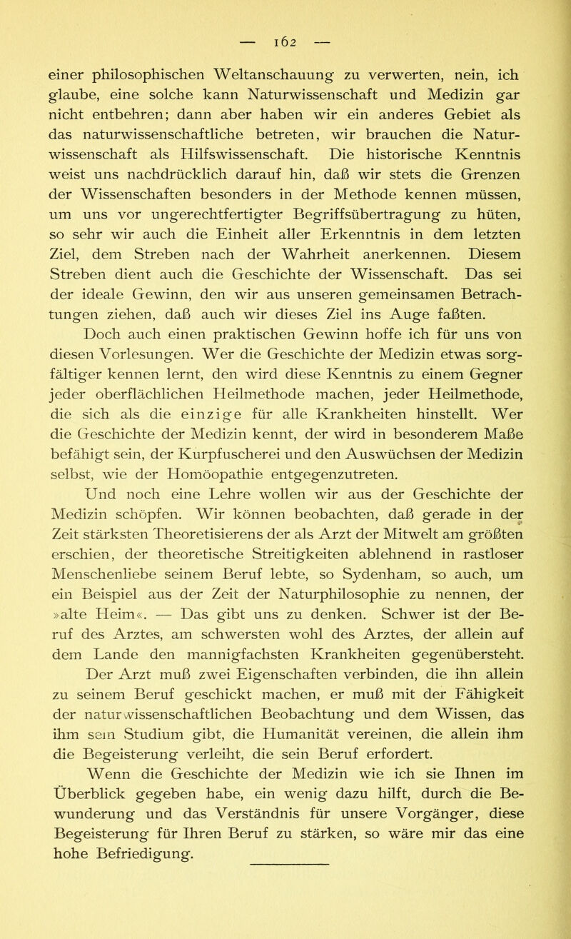 einer philosophischen Weltanschauung zu verwerten, nein, ich glaube, eine solche kann Naturwissenschaft und Medizin gar nicht entbehren; dann aber haben wir ein anderes Gebiet als das naturwissenschaftliche betreten, wir brauchen die Natur- wissenschaft als Hilfswissenschaft. Die historische Kenntnis weist uns nachdrücklich darauf hin, daß wir stets die Grenzen der Wissenschaften besonders in der Methode kennen müssen, um uns vor ungerechtfertigter Begriffsübertragung zu hüten, so sehr wir auch die Einheit aller Erkenntnis in dem letzten Ziel, dem Streben nach der Wahrheit anerkennen. Diesem Streben dient auch die Geschichte der Wissenschaft. Das sei der ideale Gewinn, den wir aus unseren gemeinsamen Betrach- tungen ziehen, daß auch wir dieses Ziel ins Auge faßten. Doch auch einen praktischen Gewinn hoffe ich für uns von diesen Vorlesungen. Wer die Geschichte der Medizin etwas sorg- fältiger kennen lernt, den wird diese Kenntnis zu einem Gegner jeder oberflächlichen Heilmethode machen, jeder Heilmethode, die sich als die einzige für alle Krankheiten hinstellt. Wer die Geschichte der Medizin kennt, der wird in besonderem Maße befähigt sein, der Kurpfuscherei und den Auswüchsen der Medizin selbst, wie der Homöopathie entgegenzutreten. Und noch eine Lehre wollen wir aus der Geschichte der Medizin schöpfen. Wir können beobachten, daß gerade in der Zeit stärksten Theoretisierens der als Arzt der Mitwelt am größten erschien, der theoretische Streitigkeiten ablehnend in rastloser Menschenliebe seinem Beruf lebte, so Sydenham, so auch, um ein Beispiel aus der Zeit der Naturphilosophie zu nennen, der »alte Heim«. — Das gibt uns zu denken. Schwer ist der Be- ruf des Arztes, am schwersten wohl des Arztes, der allein auf dem Lande den mannigfachsten Krankheiten gegenübersteht. Der Arzt muß zwei Eigenschaften verbinden, die ihn allein zu seinem Beruf geschickt machen, er muß mit der Fähigkeit der naturwissenschaftlichen Beobachtung und dem Wissen, das ihm sein Studium gibt, die Humanität vereinen, die allein ihm die Begeisterung verleiht, die sein Beruf erfordert. Wenn die Geschichte der Medizin wie ich sie Ihnen im Überblick gegeben habe, ein wenig dazu hilft, durch die Be- wunderung und das Verständnis für unsere Vorgänger, diese Begeisterung für Ihren Beruf zu stärken, so wäre mir das eine hohe Befriedigung.