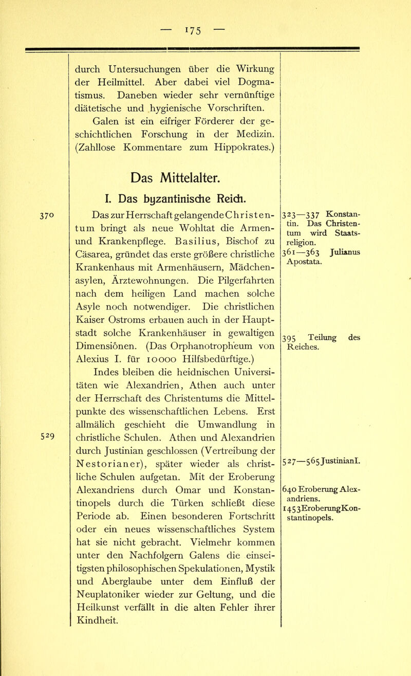 durch Untersuchungen über die Wirkung der Heilmittel. Aber dabei viel Dogma- tismus. Daneben wieder sehr vernünftige diätetische und hygienische Vorschriften. Galen ist ein eifriger Förderer der ge- schichtlichen Forschung in der Medizin. (Zahllose Kommentare zum Hippokrates.) 37o 529 Das Mittelalter. I. Das byzantinische Reich. Das zur H errschaft gelangende Christen- tum bringt als neue Wohltat die Armen- und Krankenpflege. Basilius, Bischof zu Cäsarea, gründet das erste größere christliche Krankenhaus mit Armenhäusern, Mädchen- asylen, Ärztewohnungen. Die Pilgerfahrten nach dem heiligen Land machen solche Asyle noch notwendiger. Die christlichen Kaiser Ostroms erbauen auch in der Haupt- stadt solche Krankenhäuser in gewaltigen Dimensionen. (Das Orphanotroph'eum von Alexius I. für 10000 Hilfsbedürftige.) Indes bleiben die heidnischen Universi- täten wie Alexandrien, Athen auch unter der Herrschaft des Christentums die Mittel- punkte des wissenschaftlichen Lebens. Erst allmälich geschieht die Umwandlung in christliche Schulen. Athen und Alexandrien durch Justinian geschlossen (Vertreibung der Nestorianer), später wieder als christ- liche Schulen aufgetan. Mit der Eroberung Alexandriens durch Omar und Konstan- tinopels durch die Türken schließt diese Periode ab. Einen besonderen Fortschritt oder ein neues wissenschaftliches System hat sie nicht gebracht. Vielmehr kommen unter den Nachfolgern Galens die einsei- tigsten philosophischen Spekulationen, Mystik und Aberglaube unter dem Einfluß der Neuplatoniker wieder zur Geltung, und die Heilkunst verfällt in die alten Fehler ihrer Kindheit. 323—337 Konstan- tin. Das Christen- tum wird Staats- religion. 361—363 Julianus Apostata. 395 Teilung des Reiches. 527—565 Justinianl. 640 Eroberung Alex- andriens. 14 5 3Eroberung Kon- stantinopels.