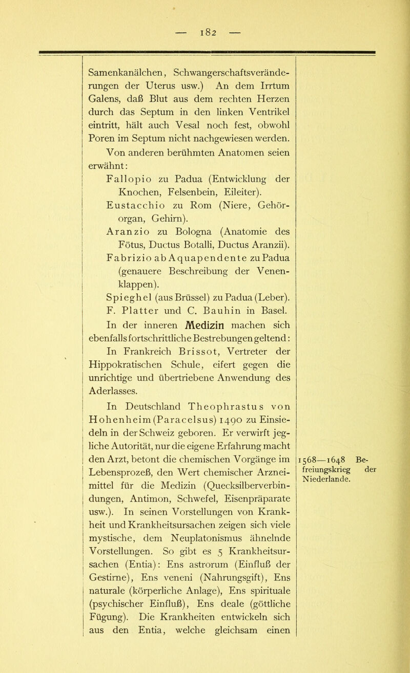 iS 2 Samenkanälchen, Schwangerschaftsverände- rungen der Uterus usw.) An dem Irrtum Galens, daß Blut aus dem rechten Herzen durch das Septum in den linken Ventrikel eintritt, hält auch Vesal noch fest, obwohl Poren im Septum nicht nachgewiesen werden. Von anderen berühmten Anatomen seien erwähnt: Fallopio zu Padua (Entwicklung der Knochen, Felsenbein, Eileiter). Eustacchio zu Rom (Niere, Gehör- organ, Gehirn). Aranzio zu Bologna (Anatomie des Fötus, Ductus Botalli, Ductus Aranzii). Fabrizio ab Aquapendente zu Padua (genauere Beschreibung der Venen- klappen). Spieghel (aus Brüssel) zu Padua (Leber). F. Platter und C. Bauhin in Basel. In der inneren Medizin machen sich ebenfalls fortschrittliche Bestrebungen geltend: In Frankreich Brissot, Vertreter der Hippokratischen Schule, eifert gegen die unrichtige und übertriebene Anwendung des Aderlasses. In Deutschland Theophrastus von H ohenheim (Paracelsus) 1490 zu Einsie- | dein in der Schweiz geboren. Er verwirft jeg- liche Autorität, nur die eigene Erfahrung macht den Arzt, betont die chemischen Vorgänge im Lebensprozeß, den Wert chemischer Arznei- mittel für die Medizin (Quecksilberverbin- ! düngen, Antimon, Schwefel, Eisenpräparate | usw.). In seinen Vorstellungen von Krank- j heit und Krankheitsursachen zeigen sich viele | mystische, dem Neuplatonismus ähnelnde ! Vorstellungen. So gibt es 5 Krankheitsur- | Sachen (Entia): Ens astrorum (Einfluß der Gestirne), Ens veneni (Nahrungsgift), Ens naturale (körperliche Anlage), Ens spirituale (psychischer Einfluß), Ens deale (göttliche Fügung). Die Krankheiten entwickeln sich aus den Entia, welche gleichsam einen 1568—1648 Be- freiungskrieg der Niederlande.