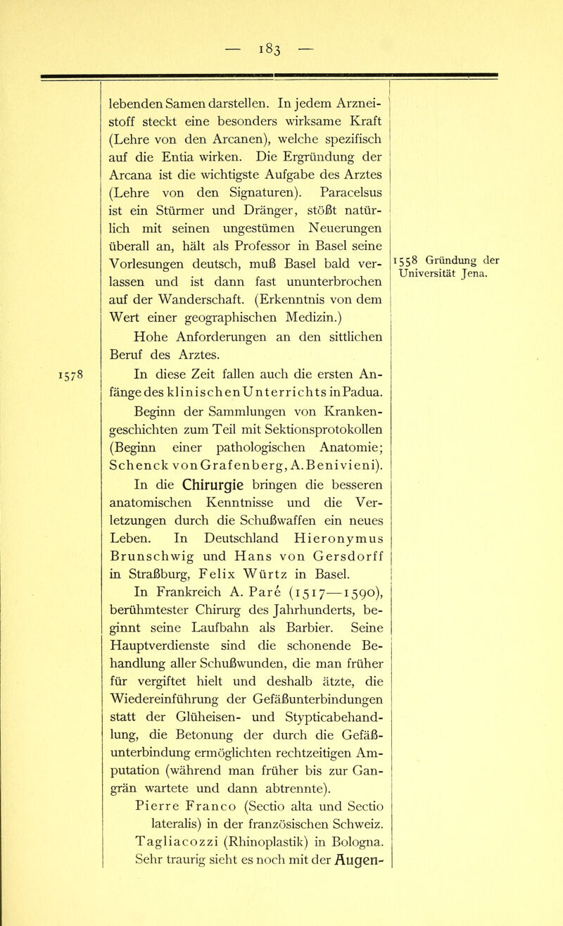 1578 lebenden Samen darstellen. In jedem Arznei- stoff steckt eine besonders wirksame Kraft (Lehre von den Arcanen), welche spezifisch auf die Entia wirken. Die Ergründung der Arcana ist die wichtigste Aufgabe des Arztes (Lehre von den Signaturen). Paracelsus ist ein Stürmer und Dränger, stößt natür- lich mit seinen ungestümen Neuerungen überall an, hält als Professor in Basel seine Vorlesungen deutsch, muß Basel bald ver- lassen und ist dann fast ununterbrochen auf der Wanderschaft. (Erkenntnis von dem Wert einer geographischen Medizin.) Hohe Anforderungen an den sittlichen Beruf des Arztes. In diese Zeit fallen auch die ersten An- fänge des klinischenUnterrichts inPadua. Beginn der Sammlungen von Kranken- geschichten zum Teil mit Sektionsprotokollen (Beginn einer pathologischen Anatomie; SchenckvonGrafenberg,A.Benivieni). In die Chirurgie bringen die besseren anatomischen Kenntnisse und die Ver- letzungen durch die Schußwaffen ein neues Leben. In Deutschland Hieronymus Brunschwig und Hans von Gersdorff in Straßburg, Felix Würtz in Basel. In Frankreich A. Pa re (1517—1590), berühmtester Chirurg des Jahrhunderts, be- ginnt seine Laufbahn als Barbier. Seine Hauptverdienste sind die schonende Be- handlung aller Schußwunden, die man früher für vergiftet hielt und deshalb ätzte, die Wiedereinführung der Gefäßunterbindungen statt der Glüheisen- und Stypticabehand- lung, die Betonung der durch die Gefäß- unterbindung ermöglichten rechtzeitigen Am- putation (während man früher bis zur Gan- grän wartete und dann abtrennte). Pierre Franco (Sectio alta und Sectio lateralis) in der französischen Schweiz. Tagliacozzi (Rhinoplastik) in Bologna. Sehr traurig sieht es noch mit der Äugen- 1558 Gründung der Universität Jena.