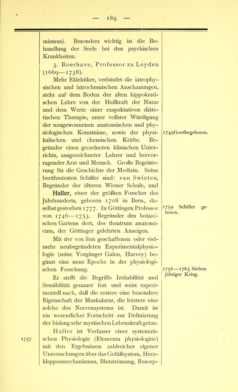 mismus). Besonders wichtig ist die Be- handlung der Seele bei den psychischen Krankheiten. 3. Boerhave, Professor zu Leyden (1669—1738). Mehr Eklektiker, verbindet die iatrophy- sischen und iatrochemischen Anschauungen, steht auf dem Boden der alten hippokrati- schen Lehre von der Heilkraft der Natur und dem Werte einer exspektativen diäte- tischen Therapie, unter vollster Würdigung der neugewonnenen anatomischen und phy- siologischen Kenntnisse, sowie der physi- kalischen und chemischen Kräfte. Be- gründer eines geordneten klinischen Unter- richts, ausgezeichneter Lehrer und hervor- ragender Arzt und Mensch. Große Begeiste- rung für die Geschichte der Medizin. Seine berühmtesten Schüler sind: van Swieten, Begründer der älteren Wiener Schule, und Haller, einer der größten Forscher des Jahrhunderts, geboren 1708 in Bern, da- selbst gestorben 1777. In Göttingen Professor von 1746—1753- Begründer des botani- schen Gartens dort, des theatrum anatomi- cum, der Göttinger gelehrten Anzeigen. Mit der von ihm geschaffenen oder viel- mehr neubegründeten Experimentalphysio- logie (seine Vorgänger Galen, Harvey) be- ginnt eine neue Epoche in der physiologi- schen Forschung. Er stellt die Begriffe Irritabilität und Sensibilität genauer fest und weist experi- mentell nach, daß die erstere eine besondere Eigenschaft der Muskulatur, die letztere eine solche des Nervensystems ist. Damit ist ein wesentlicher Fortschritt zur Definierung der bislang sehr mystischen Lebenskraft getan■ Haller ist Verfasser einer systemati- schen Physiologie (Eiernenta physiologiae) mit den Ergebnissen zahlreicher eigener Untersuchungen über das Gefäßsystem, Herz- klappenmechanismus, Blutströmung, Resorp- 1749Goethegeboren. 1759 Schiller ge- boren. 1756—1763 Sieben jähriger Krieg.
