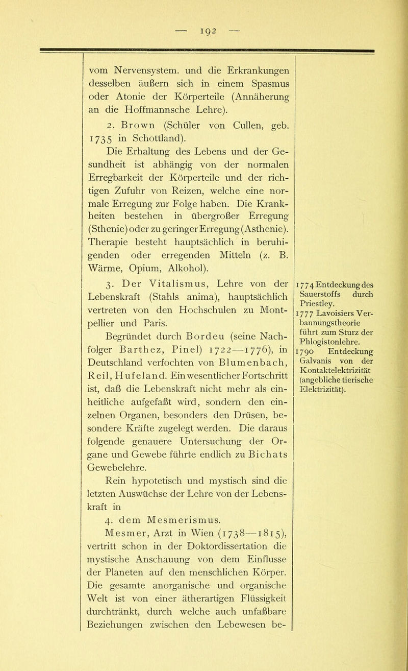 vom Nervensystem, und die Erkrankungen desselben äußern sich in einem Spasmus oder Atonie der Körperteile (Annäherung an die Hoffmannsche Lehre). 2. Brown (Schüler von Cullen, geb. 1735 in Schottland). Die Erhaltung des Lebens und der Ge- sundheit ist abhängig von der normalen Erregbarkeit der Körperteile und der rich- tigen Zufuhr von Reizen, welche eine nor- male Erregung zur Folge haben. Die Krank- heiten bestehen in übergroßer Erregung (Sthenie) oder zu geringer Erregung (Asthenie). Therapie besteht hauptsächlich in beruhi- genden oder erregenden Mitteln (z. B. Wärme, Opium, Alkohol). 3. Der Vitalismus, Lehre von der Lebenskraft (Stahls anima), hauptsächlich vertreten von den Hochschulen zu Mont- pellier und Paris. Begründet durch Bordeu (seine Nach- folger Barthez, Pinel) 1722 —1776), in Deutschland verfochten von Blumenbach, Reil, Hufeland. Ein wesentlicher Fortschritt ist, daß die Lebenskraft nicht mehr als ein- heitliche aufgefaßt wird, sondern den ein- zelnen Organen, besonders den Drüsen, be- sondere Kräfte zugelegt werden. Die daraus folgende genauere Untersuchung der Or- gane und Gewebe führte endlich zu Bichats Gewebelehre. Rein hypotetisch und mystisch sind die letzten Auswüchse der Lehre von der Lebens- kraft in 4. dem Mesmerismus. Mesmer, Arzt in Wien (1738—1815), vertritt schon in der Doktordissertation die mystische Anschauung von dem Einflüsse der Planeten auf den menschlichen Körper. Die gesamte anorganische und organische Welt ist von einer ätherartigen Flüssigkeit durchtränkt, durch welche auch unfaßbare Beziehungen zwischen den Lebewesen be- 17 7 4 Entdeckung des Sauerstoffs durch Priestley. 1777 Lavoisiers Ver- bannungstheorie führt zum Sturz der Phiogistonlehre. 1790 Entdeckung Galvanis von der Kontaktelektrizität (angebliche tierische Elektrizität).