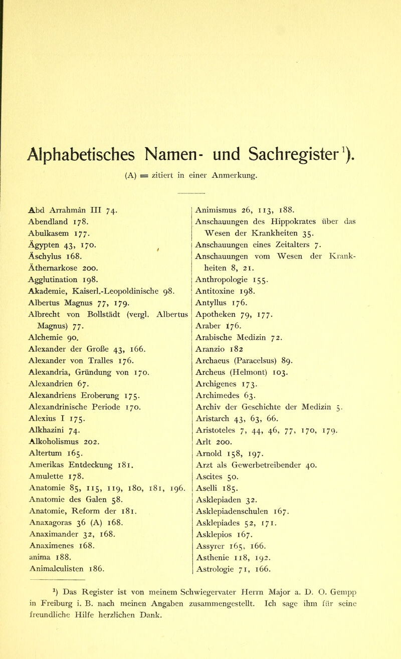 Alphabetisches Namen- und Sachregister1). (A) = zitiert in einer Anmerkung. Abd Arrahmän III 74. Abendland 178. Abulkasem 177. Ägypten 43, 170. Äschylus 168. Äthemarkose 200. Agglutination 198. Akademie, Kaiserl.-Leopoldinische 98. Albertus Magnus 77, 179. Albrecht von Bollstädt (vergl. Albertus Magnus) 77. Alchemie 90. Alexander der Große 43, 166. Alexander von Tralles 176. Alexandria, Gründung von 170. Alexandrien 67. Alexandriens Eroberung 175. Alexandrinische Periode 170. Alexius I 175. Alkhazini 74. Alkoholismus 202. Altertum 165. Amerikas Entdeckung 181. Amulette 178. Anatomie 85, 115, 119, 180, 181, 196. Anatomie des Galen 58. Anatomie, Reform der 181. Anaxagoras 36 (A) 168. Anaximander 32, 168. Anaximenes 168. anima 188. Animalculisten 186. Animismus 26, 113, 188. Anschauungen des Hippokrates über das Wesen der Krankheiten 35. Anschauungen eines Zeitalters 7. Anschauungen vom Wesen der Krank- heiten 8, 21. Anthropologie 155. Antitoxine 198. Antyllus 176. Apotheken 79, 177. Araber fj 6. Arabische Medizin 72. Aranzio 182 Archaeus (Paracelsus) 89. Archeus (Helmont) 103. Archigenes 173. Archimedes 63. Archiv der Geschichte der Medizin 5. Aristarch 43, 63, 66. Aristoteles 7, 44, 46, 77, 170, 179. Arlt 200. Arnold 158, 197. Arzt als Gewerbetreibender 40. Ascites 50. Aselli 185. Asklepiaden 32. Asklepiadenschulen 167. Asklepiades 52, 171. Asklepios 167. Assyrer 165, 166. Asthenie 118, 192. Astrologie 71, 166. *) Das Register ist von meinem Schwiegervater Herrn Major a. D. O. Gempp in Freiburg i. B. nach meinen Angaben zusammengestellt. Ich sage ihm für seine freundliche Hilfe herzlichen Dank.