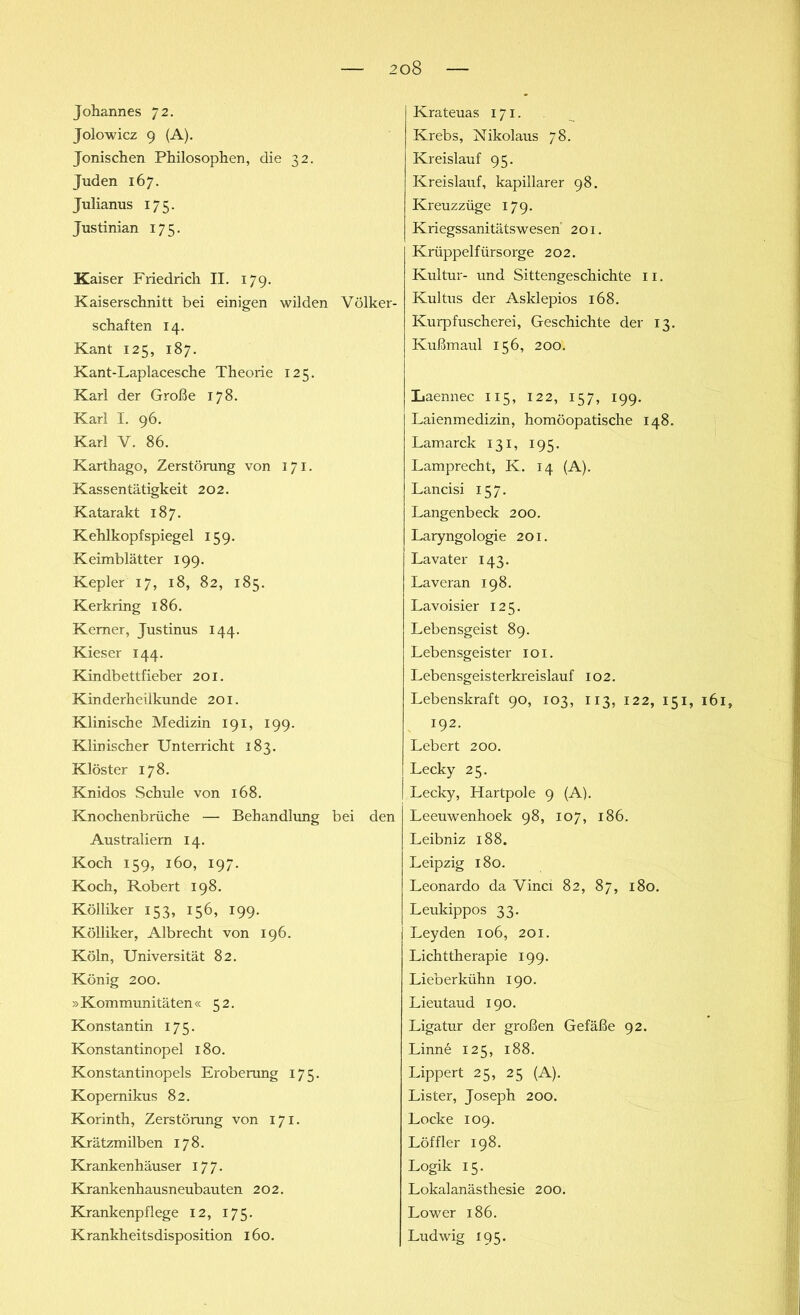 Johannes 72. Jolowicz 9 (A). Jonischen Philosophen, die 32. Juden 167. Julianus 175. Justinian 175. Kaiser Friedrich II. 179. Kaiserschnitt bei einigen wilden Völker- schaften 14. Kant 125, 187. Kant-Laplacesche Theorie 125. Karl der Große 178. Karl I. 96. Karl V. 86. Karthago, Zerstörung von 171. Kassentätigkeit 202. Katarakt 187. Kehlkopfspiegel 159. Keimblätter 199. Kepler 17, 18, 82, 185. Kerkring 186. Kerner, Justinus 144. Kieser 144. Kindbettfieber 201. Kinderheilkunde 201. Klinische Medizin 191, 199. Klinischer Unterricht 183. Klöster 178. Knidos Schule von 168. Knochenbrüche — Behandlung bei den Australiern 14. Koch 159, 160, 197. Koch, Robert 198. Kölliker 153, 156, 199. Kölliker, Albrecht von 196. Köln, Universität 82. König 200. » Kommunitäten « 52. Konstantin 175. Konstantinopel 180. Konstantinopels Eroberung 175. Kopernikus 82. Korinth, Zerstörung von 171. Krätzmilben 178. Krankenhäuser 177. Krankenhausneubauten 202. Krankenpflege 12, 175. Krankheitsdisposition 160. Krateuas 171. Krebs, Nikolaus 78. Kreislauf 95. Kreislauf, kapillarer 98. Kreuzzüge 179. Kriegssanitätswesen 201. Krüppelfürsorge 202. Kultur- und Sittengeschichte 11. Kultus der Asklepios 168. Kurpfuscherei, Geschichte der 13. Ivußmaul 156, 200. Laennec 115, 122, 157, 199. Laienmedizin, homöopatische 148. Lamarck 131, 195. Lamprecht, K. 14 (A). Lancisi 157. Langenbeck 200. Laryngologie 201. Lavater 143. Laveran 198. Lavoisier 125. Lebensgeist 89. Lebensgeister 101. Lebensgeisterkreislauf 102. Lebenskraft 90, 103, 113, 122, 151, 161» 192. Lebert 200. Lecky 25. Lecky, Hartpole 9 (A). Leeuwenhoek 98, 107, 186. Leibniz 188. Leipzig 180. Leonardo da Vinci 82, 87, 180. Leukippos 33. Leyden 106, 201. Lichttherapie 199. Lieberkühn 190. Lieutaud 190. Ligatur der großen Gefäße 92. Linne 125, 188. Lippert 25, 25 (A). Lister, Joseph 200. Locke 109. Löffler 198. Logik 15. Lokalanästhesie 200. Lower 186. Ludwig 195.