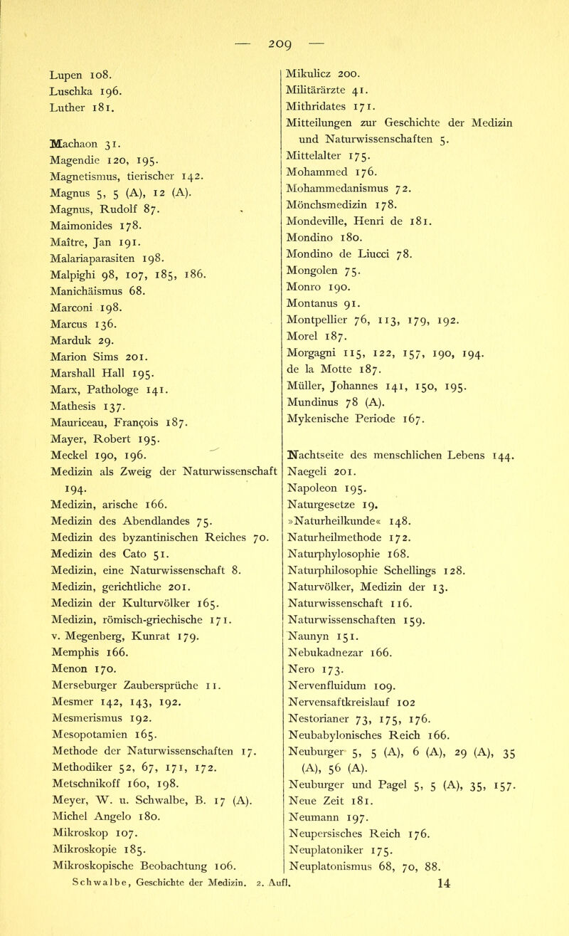 Lupen 108. Luschka 196. Luther 181. Machaon 31. Magendie 120, 195. Magnetismus, tierischer 142. Magnus 5, 5 (A), 12 (A). Magnus, Rudolf 87. Maimonides 178. Maitre, Jan 191. Malariaparasiten 198. Malpighi 98, 107, 185, 186. Manichäismus 68. Marco ni 198. Marcus 136. Marduk 29. Marion Sims 201. Marshall Hall 195. Marx, Pathologe 141. Mathesis 137. Mauriceau, Francis 187. Mayer, Robert 195. Meckel 190, 196. Medizin als Zweig der Naturwissenschaft 194. Medizin, arische 166. Medizin des Abendlandes 75. Medizin des byzantinischen Reiches 70. Medizin des Cato 51. Medizin, eine Naturwissenschaft 8. Medizin, gerichtliche 201. Medizin der Kulturvölker 165. Medizin, römisch-griechische 171. v. Megenberg, Kunrat 179. Memphis 166. Menon 170. Merseburger Zaubersprüche 11. Mesmer 142, 143, 192. Mesmerismus 192. Mesopotamien 165. Methode der Naturwissenschaften 17. Methodiker 52, 67, 171, 172. Metschnikoff 160, 198. Meyer, W. u. Schwalbe, B. 17 (A). Michel Angelo 180. Mikroskop 107. Mikroskopie 185. Mikroskopische Beobachtung 106. Mikulicz 200. Militärärzte 41. Mithridates 171. Mitteilungen zur Geschichte der Medizin und Naturwissenschaften 5. Mittelalter 175. Mohammed 176. Mohammedanismus 72. Mönchsmedizin 178. Mondeville, Henri de 181. Mondino 180. Mondino de Liucci 78. Mongolen 75. Monro 190. Montanus 91. Montpellier 76, 113, 179, 192. Morel 187. Morgagni 115, 122, 157, 190, 194. de la Motte 187. Müller, Johannes 141, 150, 195. Mundinus 78 (A). Mykenische Periode 167. Nachtseite des menschlichen Lebens 144. Naegeli 201. Napoleon 195. Naturgesetze 19. »Naturheilkunde« 148. Naturheilmethode 172. Naturphylo Sophie 168. Naturphilosophie Schellings 128. Naturvölker, Medizin der 13. Naturwissenschaft 116. Naturwissenschaften 159. Naunyn 151. Nebukadnezar 166. Nero 173. Nervenfluidum 109. Nervensaftkreislauf 102 Nestorianer 73, 175, 176. Neubabylonisches Reich 166. Neuburger 5, 5 (A), 6 (A), 29 (A), 35 (A), 56 (A). Neuburger und Pagel 5, 5 (A), 35, 157. Neue Zeit 181. Neumann 197. Neupersisches Reich 176. Neuplatoniker 175. Neuplatonismus 68, 70, 88. 14 Schwalbe, Geschichte der Medizin. 2. Aufl.