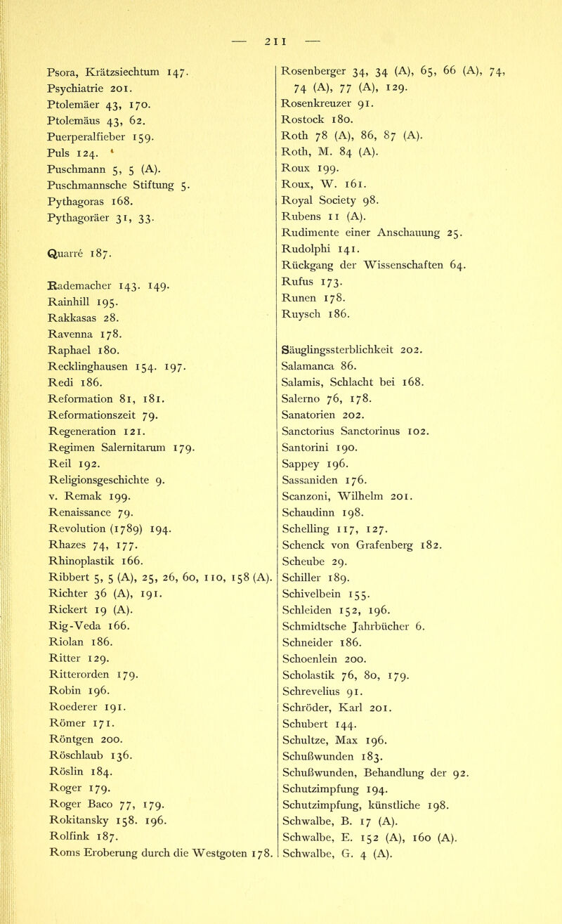 Psora, Krätzsiechtum 147. Psychiatrie 201. Ptolemäer 43, 170. Ptolemäus 43, 62. Puerperalfieber 159. Puls 124. 1 Puschmann 5, 5 (A). Puschmannsche Stiftung 5. Pythagoras 168. Pythagoräer 31, 33. Quarre 187. Rademacher 143. 149. Rainhill 195. Rakkasas 28. Ravenna 178. Raphael 180. Recklinghausen 154. 197. Redi 186. Reformation 81, 181, Reformationszeit 79. Regeneration 121. Regimen Salemitarum 179. Reil 192. Religionsgeschichte 9. v. Remak 199. Renaissance 79. Revolution (1789) 194. Rhazes 74, 177. Rhinoplastik 166. Ribbert 5, 5 (A), 25, 26, 60, xio, 158 (A). Richter 36 (A), 191. Rickert 19 (A). Rig-Veda 166. Riolan 186. Ritter 129. Ritterorden 179. Robin 196. Roederer 191. Römer 171. Röntgen 200. Röschlaub 136. Röslin 184. Roger 179. Roger Baco 77, 179. Rokitansky 158. 196. Rolfink 187. Roms Eroberung durch die Westgoten 178. Rosenberger 34, 34 (A), 65, 66 (A), 74, 74 (A), 77 (A), 129. Rosenkreuzer 91. Rostock 180. Roth 78 (A), 86, 87 (A). Roth, M. 84 (A). Roux 199. Roux, W. 16 x. Royal Society 98. Rubens 11 (A). Rudimente einer Anschauung 25. Rudolphi 141. Rückgang der Wissenschaften 64. Rufus 173. Runen 178. Ruysch 186. Säuglingssterblichkeit 202. Salamanca 86. Salamis, Schlacht bei 168. Salerno 76, 178. Sanatorien 202. Sanctorius Sanctorinus 102. Santorini 190. Sappey 196. Sassaniden 176. Scanzoni, Wilhelm 201. Schaudinn 198. Schelling 117, 127. Schenck von Grafenberg 182. Scheube 29. Schiller 189. Schivelbein 155. Schleiden 152, 196. Schmidtsche Jahrbücher 6. Schneider 186. Schoenlein 200. Scholastik 76, 80, 179. Schrevelius 91. Schröder, Karl 201. Schubert 144. Schultze, Max 196. Schußwunden 183. Schußwunden, Behandlung der 92. Schutzimpfung 194. Schutzimpfung, künstliche 198. Schwalbe, B. 17 (A). Schwalbe, E. 152 (A), 160 (A). Schwalbe, G. 4 (A).