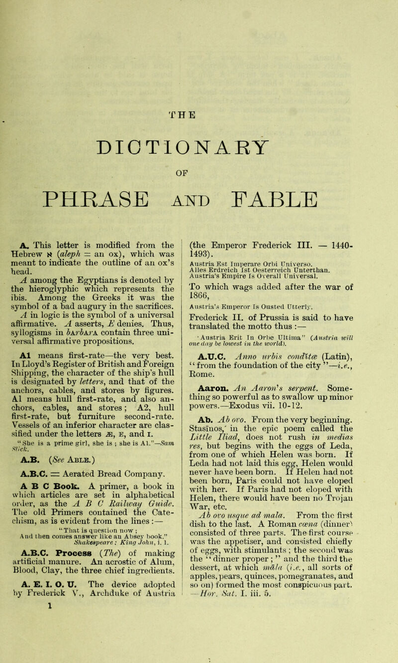 THE DICTIONARY OF PHRASE AND FABLE A. This letter is modified from the Hebrew {aleph — an ox), which was meant to indicate the outline of an ox’s head. A among the Egyptians is denoted by the hieroglyphic which represents the ibis. Among the Greeks it was the symbol of a bad augury in the sacrifices. A in logic is the symbol of a universal affirmative. A asserts, E denies. Thus, syllogisms in bA.rbA.vK contain three uni- versal affirmative propositions. A1 means first-rate—the very best. In Lloyd’s Register of British and Foreign Slapping, the character of the ship’s hull is designated by lef,ters, and that of the anchors, cables, and stores by figures. A1 means hull first-rate, and also an- chors, cables, and stores; A2, hull first-rate, but furniture second-rate. Vessels of an inferior character are clas- sified under the letters m, e, and i. “She is a prime girl, she is ; she is A\.—Sam Slick. A.B. {See Able.) A.B.C. m Aerated Bread Company. ABC Book. A primer, a book in which articles are set in alphabetical order, as the ABC Railway Guide. The old Primers contained the Cate- chism, as is evident from the lines :— “That is question now ; And then comes answer like an Absey book.” Shakespeare: King John, i. 1. A.B.C. Process {The) of making artificial manure. An acrostic of Alum, Blood, Clay, the three chief ingredients. A. E. I. O. U. The device adopted 1 (the Emperor Frederick III. — 1440- 1493). Austria Est Imperare Orlu Universo. A lies Erdreich 1st Oesterreich TJnterthan. Austria’s Empire Is Overall Universal. To which wags added after the war of 1866, Austria’s Emperor Is Ousted Utterly. Frederick II. of Prussia is said to have translated the motto thus :— ■Austria Erit In Orbe Ultima” (Austria will one day be Icnvest in the world). A.U.C. Anno urbis condltce (Latin), “from the foundation of the city ”—i.e., Rome. Aaron. An Aaron’’s serpent. Some- thing so powerful as to swallow up minor powers.—Exodus vii. 10-12. Ab. Ab oi'o. From the very beginning. Stasinos,' in the epic poem called the Little Iliad, does not rush in inedias res, but begins with the eggs of Leda, from one of which Helen was born. If Leda had not laid this egg, Helen would never have been born. If Helen had not been born, Paris could not have eloped with her. If Paris had not eloped with Helen, there would have been no Trojan War, etc. Ab ovo usque ad mala. From the first dish to the last. A Roman coena (dinner’', consisted of three parts. The first course was the appetiser, and consisted chiefly of eggs, with stimulants ; the second was the “ dinner proper ; ” and the third the dessert, at which mala (i.e., all sorts of apples, pears, quinces, pomegranates, and so on) formed the most conspicuous part.