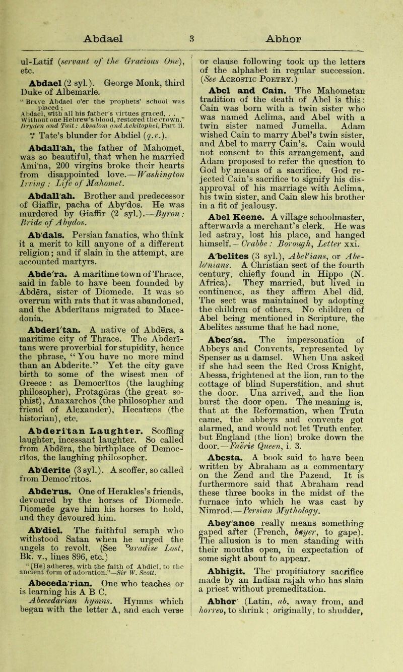 ul-Latif {servant of the Gracious One), etc. Abdael (2 syl.). George Monk, third Duke of Albemarle, “ Brave Abdael o’er tlie prophets’ school was placed; Abdael, with all his father's virtues graced. . . without one Hebrew’s blood, restored the crown.” J)n/den and Tait: Absalom and Achitophel, Fart ii. V Tate’s blunder for Abdiel {q.v.). Abdall'ah, the father of Mahomet, was so beautiful, that when he married iVmina, 200 virgins broke their hearts from disappointed love.— Washington Irving : Life of Mahomet. Abdall'ah. Brother and predecessor of Giaffir, pacha of Aby'dos. He was murdered by Giaffir (2 syl.).—Byron: Bride of Abydos. Ab'dals. Persian fanatics, who think it a merit to kill anyone of a different religion; and if slain in the attempt, are accounted martyrs. Abde^ra. A maritime town of Thrace, said in fable to have been founded by Ahdera, sister of Diomede. It was so overrvm with rats that it was abandoned, and the Abderltans migrated to Mace- donia. Abderi^tan. A native of Ahdera, a maritime city of Thrace, The Abderl- tans were proverbial for stupidity, hence the phrase, “You have no more mind than an Abderite.” Yet the city gave birth to some of the wisest men of Greece : as Democritos (the laughing philosopher), Protagoras (the great so- phist) , Anaxarchos (the philosopher and friend of Alexander), Hecataeos (the historian), etc, Abderitan Laughter. Scoffing laughter, incessant laughter. So called from Ahdera, the birthplace of Democ- ritos, the laughing philosopher. Ab'derite (3 syl.). A scoffer, so called from Democ'ritos. Abde'rus. One of Herakles’s friends, devoured by the horses of Diomede. Diomede gave him his horses to hold, aud they devoured him. Ab'diel. The faithful seraph who withstood Satan when he urged the angels to revolt. (See ~°aradise Lost, Bk. V., lines 896, etc.) “ [He] adheres, with the faith of Abdiel, to the aucient form of adoration.”—Sir W. Scott. Abeceda'rian. One who teaches or is learning his ABC. Ahecedariam hymns. Hymns which began with the letter A, aiid each verse or clause following took up the letters of the alphabet in regular succession. {See Acrostic Poetry.) Abel and Cain. The Mahometan tradition of the death of Abel is this: Cain was born with a twin sister who was named Aclima, and Abel with a twin sister named Jumella. Adam wished Cain to marry Abel’s twin sister, and Abel to marry Cain’s. Cain would not consent to this arrangement, and Adam proposed to refer the question to God by means of a sacrifice. God re- jected Cain’s sacrifice to signify his dis- approval of his marriage with Aclima, his twin sister, and Cain slew his brother in a fit of jealousy, Abel Keene. A village schoolmaster, afterwards a merchant’s clerk. He was led astray, lost his place, and hanged himself. — Crahbe: Borough, Letter xxi. A'belites (3 syl.), AbeVians, or Abe- lo'nians. A Christian sect of the fourth century, chiefiy found in Hippo (N. Africa). They married, but lived in continence, as they affirm Abel did. The sect was maintained by adopting the children of others. No children of Abel being mentioned in Scripture, the Abelites assume that he bad none, Abes^sa. The impersonation of Abbeys and Convents, represented by I Spenser as a damsel. When Una asked I if she had seen the Bed Cross Knight, Abessa, frightened at the lion, ran to the cottage of blind Superstition, and shut the door. Una arrived, and the lion burst the door open. The meaning is, that at the Reformation, when Trutn came, the abbeys and convents got alarmed, and would not let Truth enter, but England (the lion) broke down the door.^—Faene Queen, i. 3. Abesta. A book said to have been written by Abraham as a commentary on the Zend aud the Pazend. It is furthermore said that Abraham read these three books in the midst of the furnace into which he was cast by Nimrod.—Persian Mythology. Abey'ance really means something gaped after (French, bayer, to gape). The allusion is to men standing with their mouths open, in expectation of some sight about to appear. Abbigit. The propitiatory sacrifice made by an Indian rajah who has slain a priest without premeditation. Abhor' (Latin, ab, away from, and liorreo, to shrink ; originally, to slmdderj