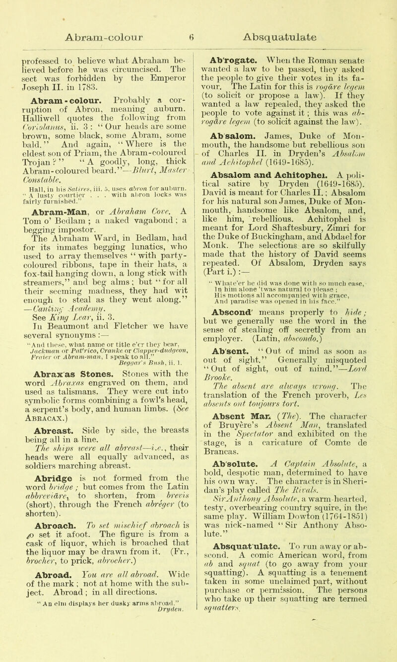 professed to believe what Abraham be- lieved before he was circumcised. The sect was forbidden by the Emperor Joseph II. in 1783. Abram - colour. Probably a cor- ruption of Abron, meaning auburn. Halliwell quotes the following from Corlolaiius, ii. 3 : “ Our heads are some brown, some black, some Abram, some bald.” And again, “Where is the eldest son of Priam, the Abram-coloured Ti-ojau?” “A goodly, long, thick Abram-coloured beard.”—Blurt, blaster Constable. Hall, ill liis Satires, iii. 5, uses abran for aulmrn. A lusty courtier . . . with abrou locks was fairly furnished.” Abram-Man, or Abraham Cove. A Tom o’ Bedlam ; a naked vagabond ; a begging impostor. The Abraham Ward, in Bedlam, had for its inmates begging lunatics, who used to array themselves “ with party- coloured ribbons, tape in their hats, a fox-tail hanging down, a long stick with streamers,” and beg alms; but “for all their seeming madness, they had wit enough to steal as they went along.” — Canting A cade my. See King Lear, ii. 3. In Beaumont and Fletcher we have several synonyms :— “And these, what name or title e’er they boar, Jackman or Pat'rico, Cranke or Clapper-dudrieon, Fraier or Abram-man, I speak to all.” Beggar's Bush, ii. 1. Abrax'as Stones. Stones with the word Abraxas engraved on them, and used as talismans. They were cut into symbolic forms combining a fowl’s head, a serpent’s body, and human limbs. [See Abracax.) Abreast. Side by side, the breasts being all in a line. The ships were all abreast—i.e., their heads were all equally advanced, as soldiers marching abreast. Abridge is not formed from the word bridge ; but comes from the Latin abbrevidre, to shorten, from brevis (short), through the French abreger (to shorten). Abroach. To set mischief abroach is /o set it afoot. The figure is from a cask of liquor, which is broached that the liquor may be drawn from it. (Fr., brochcr, to prick, abrocher.') Abroad. You are all abroad. Wide of the mark ; not at home with the sub- ject. Abroad ; in all directions. “ An elm displays her dusky arms abroad.” Dry den. Ab'rogatc. When the Roman senate wanted a law to be passed, they asked the people to give their votes in its fa- vour. The Latin for this is rogdre legem (to solicit or propose a law). If they wanted a law repealed, they asked the people to vote against it; this was ab- rogdre legem (to solicit against the law). Absalom. James, Duke of Mon- mouth, the handsome but rebellious son - of Charles II. in Dryden’s Absalom and Achitophel (16-19-1(585). Absalom and Achitophel. A p(jli- tical satire by Dry den (1649-1685). David is meant for Charles II.; Absalom for his natural son James, Duke of Mon- mouth, handsome like Absalom, and, like him, rebellious. Achitophel is meant for Lord Shaftesbury, Zimri for the Duke of Buckingham, and Abdael for Monk. The selections are so skilfully made that the history of David seems repeated. Of Absalom, Dryden says (Part i.) :— “ Wliate’er be did w'as done witli so mucb ease, Tn him alone ’twas natural to please ; His motions all accompanied with grace. And paradise was opened in bis face.” Abscond' means properly to hide; but we generally use the word in the sense of stealing off secretly from an employer. (Latin, abscondo.) Ab'sent. “Out of mind as soon as out of sight.” Generally misquoted “Out of sight, out of mind.”—Lord Brooke. The absent are always tvrong. The translation of the French proverb, Lcs absents out toujours tort. Absent Man {The). The character of Bruyere’s Absent Man, translated in the Spectator and exhibited on the stage, is a caricature of Comte de Brancas. Ab'solute. A Captain Absolute, a bold, despotic man, determined to have his own way. The character is in Sheri- dan’s play called The liivals. Sir Anthony Absolute, a warm-hearted, testy, overbearing country squire, in the same play. William Dowton (1764-1851) was nick-named “Sir Anthony Abso- lute.” Absquat ulate. To run away or ab- scond. A comic American word, from ab and squat (to go away from your squatting). A squatting is a tenement taken in some unclaimed part, without purchase or permission. The persons who take up their squatting are termed squatters.