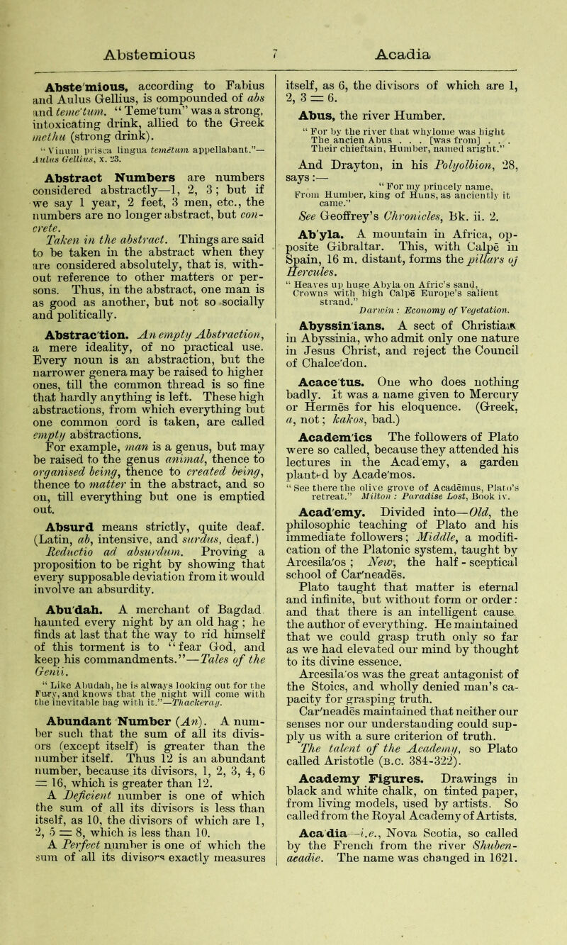 Abste'mious, according to Fabius and Aulus Gellius, is compounded of abs and teme'tum. “ Teme'tuni” was a strong, intoxicating drink, allied to the Greek methu (strong drink). “Viinini pi’isca liugua appellabant.”— Aulus Gellius, x. 23. Abstract Numbers are numbers considered abstractly—1,2, 3 ; but if we say 1 year, 2 feet, 3 men, etc., the numbers are no longer abstract, but con- crete. Taken in the abstract. Things are said to be taken in the abstract when they are considered absolutely, that is, with- out reference to other matters or per- sons. Thus, in the abstract, one man is as good as another, but not so socially and politically. Abstrac'tion. An empty Abstraction., a mere ideality, of no practical use. Every noun is an abstraction, but the narrower genera may be raised to highei ones, till the common thread is so fine that hardly anything is left. These high abstractions, from which everything but one common cord is taken, are called empty abstractions. For example, man is a genus, but may be raised to the genus animal., thence to organised being, thence to created being, thence to matter in the abstract, and so on, till everything but one is emptied out. Absurd means strictly, quite deaf. (Latin, ab, intensive, and surdus, deaf.) Reductio ad absurdum. Proving a proposition to be right by showing that every supposable deviation from it would involve an absurdity, Abu'dah. A merchant of Bagdad haunted every night by an old hag ; he finds at last that the way to rid himself of this torment is to “fear God, and keep his commandments.”—Tales of the Genii. “ Like Abudah, he is alwa,vs looking out for the Fu-ry, and knows that the night will come with the inevitable hag with it.”—Thackeray. Abundant Number {An). A num- ber such that the sum of all its divis- ors (except itself) is greater than the number itself. Thus 12 is an abundant number, because its divisors, 1, 2, 3, 4, 6 — 16, which is greater than 12. A Deficient number is one of which the sum of all its divisors is less than itself, as 10, the divisors of which are 1, 2, 5 ~ 8, which is less than 10. A Perfect number is one of which the sum of all its divisors exactly measures itself, as 6, the divisors of which are 1, 2, 3 =r 6. Abus, the river Humber. “ For by the river that whylonie was Light The ancien Abus . . . [was from] . . . Their chieftain, Humber, named aright.” And Drayton, in his Polyolbion, 28, says:— “ For my princely name, From Humber, king of Huns, as anciently it came.” See Geoffrey’s Chronicles, Bk. ii. 2. Ab'yla. A mountain in Africa, op- posite Gibraltar. This, with Calpe in Spain, 16 m, distant, forms the pillars oj Hercules. “ Heaves up huge Abyla on Afric’s sand, Crowns with high Calpe Europe’s salient strand.” Darwin: Economy of Vegetation. Abyssin'ians. A sect of Christian in Abyssinia, who admit only one nature in Jesus Christ, and reject the Council of Chalce'don. Acace'tus. One who does nothing badly. It was a name given to Mercury or Hermes for his eloquence. (Greek, a, not; kakos, bad.) Academics The followers of Plato were so called, because they attended his lectures in the Academy, a garden planted by Acade'mos. “ See there the olive grove of Academus, Plato’s retreat.” Milton : Paradise Lost, Book iv. Acad'emy. Divided into—Old, the philosophic teaching of Plato and his immediate followers; Middle, a modifi- cation of the Platonic system, taught by Arcesila'os ; jTew, the half - sceptical school of Car'neades. Plato taught that matter is eternal and infinite, but without form or order: and that there is an intelligent cause, the author of everything. He maintained that we could grasp truth only so far as we had elevated our mind by thought to its divine essence, Arcesila'os was the great antagonist of the Stoics, and wholly denied man’s ca- pacity for grasping truth. Car'neades maintained that neither our senses nor our understauding could sup- ply us with a sure criterion of truth. The talent of the Academy, so Plato called Aristotle (b.c. 384-322). Academy Figures. Drawings in black and white chalk, on tinted paper, from living models, used by artists. So called from the Royal Academy of Artists. Acadia—i.e.. Nova Scotia, so called by the French from the river Shuben- aeadie. The name was changed in 1621.