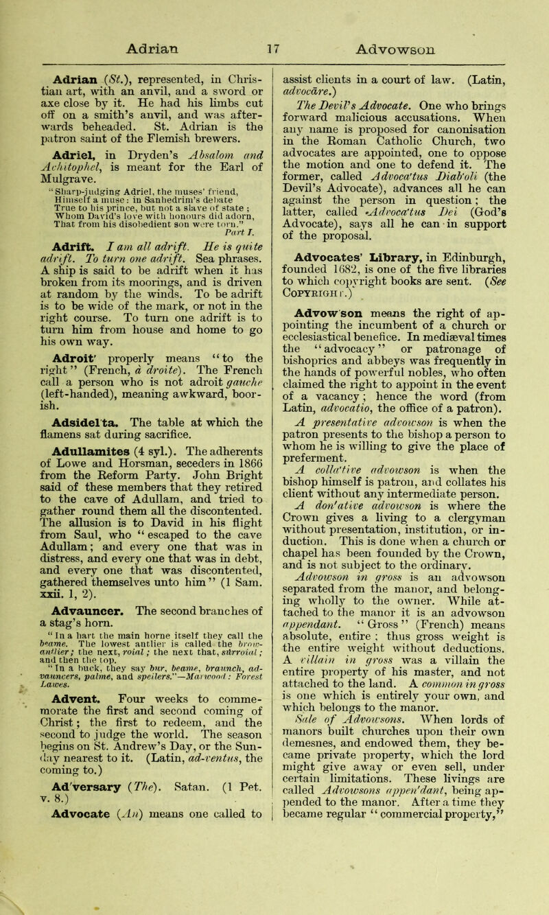 Adrian (St.), represented, in Chris- tian art, with an anvil, and a sword or axe close by it. He had his limbs cut off on a smith’s anvil, and was after- wards beheaded. St. Adrian is the patron saint of the Flemish brewers. Adriel, in Dryden’s Absalom and Achitophel, is meant for the Earl of Mulgrave. “ Sliarp-judging Adriel, the muses’ frieud, Himself a muse: in Sanhedrim’s del)ate True to his prince, but not a slave of state ; Whom David’s love with honours did adorn, That from his disobedient son were torn.” PaH T. Adrift. I am all adrift. He is quite adrift. To turn one adrift. Sea phrases. A ship is said to be adrift when it has broken from its moorings, and is driven at random by the winds. To be adrift is to be wide of the mark, or not in the right course. To turn one adrift is to turn him from house and home to go his own way. Adroit' properly means “to the right” (French, d droite). The French call a person who is not adroit gauche (left-handed), meaning awkward, boor- ish. Adsidel'ta. The table at which the flamens sat during sacrifice. Adullaznites (4 syl.). The adherents of Lowe and Horsman, seceders in 1866 from the Reform Party. John Bright said of these members that they retired to the cave of Adullam, and tried to gather round them all the discontented. The allusion is to David in his flight from Saul, who “ escaped to the cave Adullam; and every one that was in distress, and every one that was in debt, and every one that was discontented, gathered themselves unto him” (1 Sam. xxii. 1, 2). Advauncer. The second branches of a stag’s horn. “In a liart the main home itself they call the beame. The lowest antlier is called the brnw- anflier; the next, roial; the next thnt, silrroial ; and then the top. “ In a buck, they say bur, beam.e, braunch, ad- vauncers, palme, and spelUrs.”—Marwnnd; Forest Lawes. Advent. Four weeks to comme- morate the first and second coming of Christ; the first to redeem, and the second to judge the world. The season begins on St. Andrew’s Day, or the Sun- day nearest to it. (Latin, ad-ventus, the coming to.) Adversary (The). Satan. (1 Pet. V. 8.) Advocate (An) means one called to assist clients in a court of law. (Latin, advocdre.) The JDevil's Ad/oocate. One who brings forivard malicious accusations. When any name is proposed for canonisation in the Roman Catholic Church, two advocates are appointed, one to oppose the motion and one to defend it. The former, called Advoca'tus Tiab'oU (the Devil’s Advocate), advances all he can against the person in question; the latter, called •Advoca'tus I)ei (God’s Advocate), says all he can in support of the proposal. Advocates’ Library, in Edinburgh, founded 1682, is one of the five libraries to which copyright books are sent. (See COPYRIGH l'.)^ Advowson means the right of ap- pointing the incumbent of a church or ecclesiastical benefice. In mediaeval times the “advocacy” or patronage of bishoprics and abbeys was frequently in the hands of powerful nobles, who often claimed the light to appoint in the event of a vacancy; hence the word (from Latin, advocatio, the office of a patron). A presentative advowson is when the patron presents to the bishop a person to whom he is willing to give the place of preferment. A colla'tive advowson is when the bishop himself is patron, and collates his client without any intermediate person. A don'ative advowson is where the Crown gives a living to a clergyman without presentation, institution, or in- duction. This is done when a church or chapel has been founded by the Crown, and is not subject to the ordinary. Advowson in gross is an advowson separated from the manor, and belong- ing wholly to the owner. While at- tached to the manor it is an advowson appendant. “Gross” (French) means absolute, entire ; thus gross weight is the entire weight without deductions. A villain in gross was a villain the entire property of his master, and not attached to the land. A common in gross is one which is entirely your own, and which belongs to the manor. Sale of Admivsons. When lords of manors built churches upon their own demesnes, and endowed them, they be- came private property, which the lord might give away or even sell, under cei'tain limitations. These livings are called Advowsons appen'dant, being ap- pended to the manor. After a time they became regular “ commercial property,”