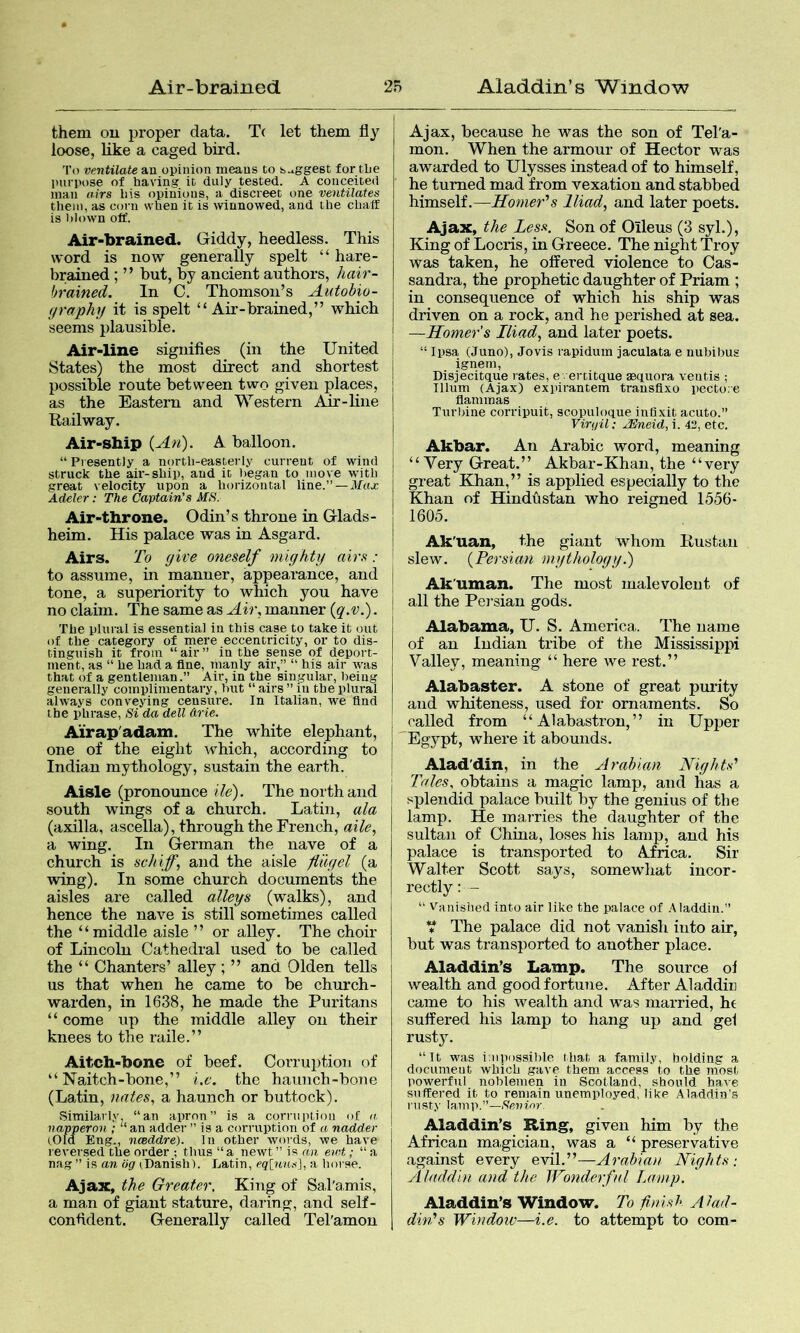 them ou proper data. T( let them fly loose, like a caged bird. To ventilate an opinion means Co s.xggest ior CLe purpose of having it duly tested. A conceited man airs his opinions, a discreet one ventilates them, as coni when it is wnnowed, and the chaff is blown off. Air>brained. Giddy, heedless. This word is now generally spelt “ hare- brained ; ” but, by ancient authors, ]iair- brained. In C. Thomson’s Autobio- (jraphy it is spelt “ Air-brained,” which seems plausible. Air-line signifies (in the United States) the most direct and shortest possible route between two given places, as the Eastern and Western Ajir-line Railway. Air-ship {An). A balloon. “Presently a north-easterly current of wind struck the air-ship, and it began to move with great velocity upon a horizontal line.”—Max. Adeler: The Captain’s MS. Air-throne. Odin’s throne in Glads- heim. His palace was in Asgard. Airs. To give oneself mighty airs : to assume, in manner, appearance, and tone, a superiority to which you have no claim. The same as Air, manner {q.v.). The plural is essential in this case to take it out of the category of mere eccentricity, or to dis- tinguish it from “air” in the sense of deport- ment, as “ he had a fine, manly air,” “ his air was that of a gentleman.” Air, in the singular, being generally complimentary, but “ airs ” in the plural always conveying censure. In Italian, we find the phrase. Si da dell drie. Airap'adam. The white elephant, one of the eight which, according to Indian mythology, sustain the earth. Aisle (pronounce He). The north and .south wings of a church. Latin, ala (axilla, ascella), through the French, aile, a wing. In German the nave of a church is schiff, and the aisle fug el (a wing). In some church documents the aisles are called alleys (walks), and hence the nave is still sometimes called the “middle aisle ” or alley. The choir of Lincoln Cathedral used to be called the “ Chanters’ alley ; ” and Olden tells us that when he came to be church- warden, in 1638, he made the Puritans “ come up the middle alley ou their knees to the raile.” Aitch-bone of beef. CoiTuption of “ Naitch-bone,” i.c. the haunch-bone (Latin, nates, a haunch or buttock). Similarly “an apron” is a corrupLioii of a. napperon ; “ an adder ” is a corruption of a nadder (.Old Eng., ncBddre). In other words, we have reversed the order ; thus “a newt ” is an ewt; “ a nag ” is an tig (Danish). Latin, eq[jms^, a horse. Ajax, the Greater, King of Sal'amis, a man of giant stature, daring, and self- confident. Generally called Tel'amon Ajax, because he was the son of Tel'a- mon. When the armour of Hector was awarded to Ulysses instead of to himself, he turned mad from vexation and stabbed himself.—Homer’’s Iliad, and later poets. Ajax, the Less. Son of Oileus (3 syl.). King of Locris, in Greece. The night Troy was taken, he offered violence to Cas- sandra, the prophetic daughter of Priam ; in consequence of which his ship was driven on a rock, and he perished at sea. —Homers Iliad, and later poets. “ Ipsa (Juno), Jovis rapidum jaculata e uubibus ignem, Disjecitque rates, e. ertitque aBCfuora veiitis ; Ilium (Ajax) expirantem trausflxo pectore flammas Turlnne corripuit, scopulociue infixit acuto.” Virgil: JEJneid, i. 42, etc. Akbar. An Arabic word, meaning “Very Great.” Akbar-Khan, the “very great Khan,” is applied especially to the Khan of Hindustan who reigned 1556- 1605. Ak'uan, the giant whom Rustau slew. {Persian mythology.) Ak’uman. The most malevolent of all the Persian gods. Alabama, U. S. America. The name of an Indian tribe of the Mississippi Valley, meaning “ here we rest.” Alabaster. A stone of great purity and whiteness, used for ornaments. So called from “ Alabastron,” in Upper Egypt, where it abounds. Alad'din, in the Arabian Nights’’ Tales, obtains a magic lamp, and has a splendid palace built by the genius of tlie lamp. He marries the daughter of the sultan of China, loses his lamp, and his palace is transported to Africa. Sir Walter Scott says, somewliat incor- rectly : - “ Vunisiied into air like the palace of .Aladdin.” ’t The palace did not vanish into air, but was transported to another place. Aladdin’s Lamp. The source oi wealth and good fortune. After Aladdiu came to his wealth and was married, he suffered his lamp to hang up and gel rusty. “It was i:npi)ssil)le I bat a family, bolding a dociuuent which gave them access to the most powerful noblemen in Scotland, should have suffered it to remain unemployed, like Aladdin's nisty lamp.”— Aladdin’s Ring, given him by the African magician, was a “ preservative against every evil.”—Arabian Nights: Aladdin and the Wonderful Lamp. Aladdin’s Window. To finish Alad- din's Window—i.e. to attempt to com-