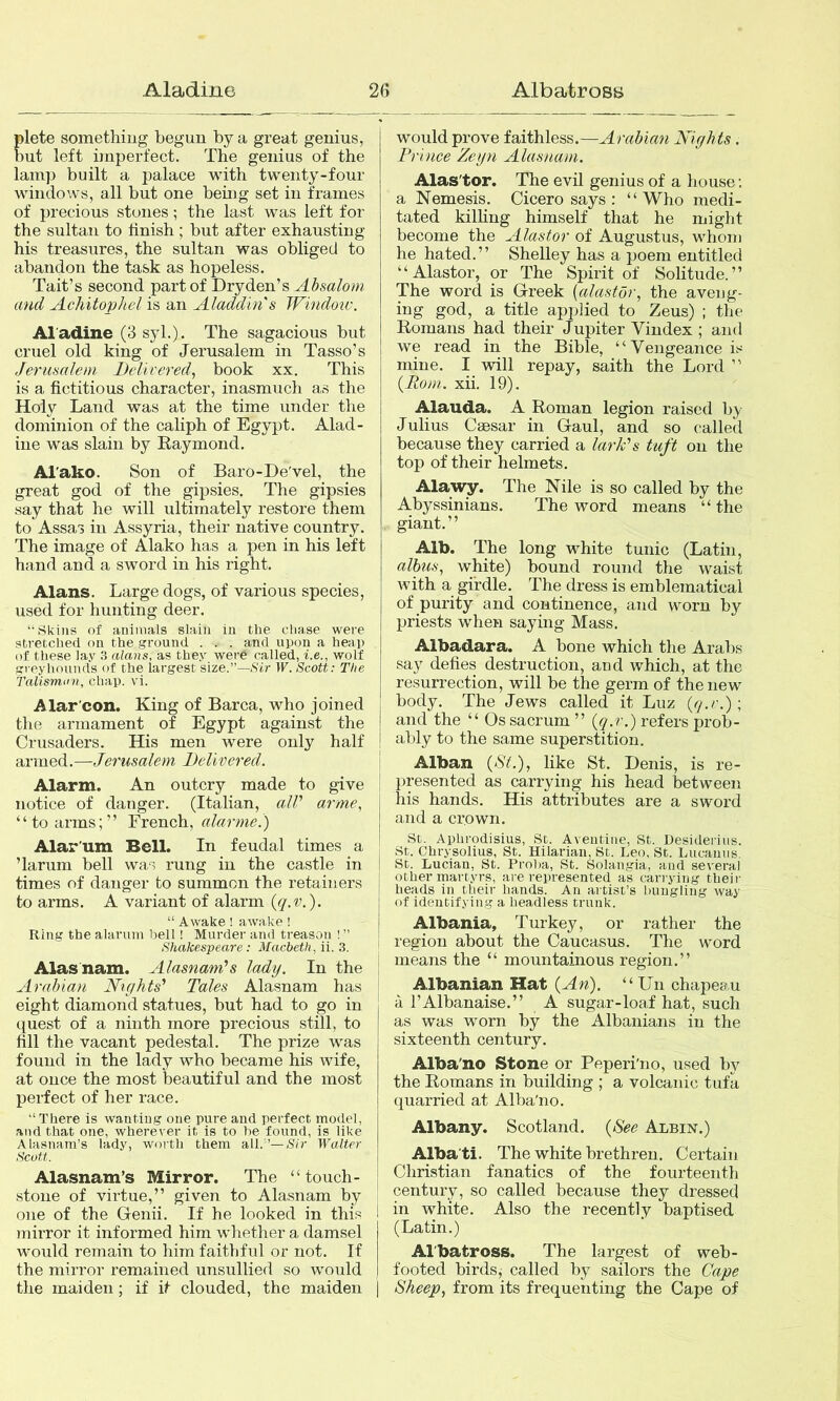 Aladine AlbatroBB 2« lete somethiug begun by a great genius, ut left imperfect. The genius of the lamp built a palace with twenty-four windows, all but one bemg set in frames of precious stones; the last was left for the sultan to finish ; but after exhausting his treasures, the sultan was obliged to abandon the task as hopeless. Tait’s second part of Dryden’s Absalom and Achitophel is an Aladdin's Windoiv. Al adine (3 syl.). The sagacious but cruel old king of Jerusalem in Tasso’s Jerusalem Delivered, book xx. This is a fictitious character, inasmuch as the Holy Land was at the time under the dominion of the caliph of Egypt. Alad- ine was slain by Raymond. Al'ako. Son of Baro-De'vel, the great god of the gipsies. The gipsies say that he will ultimately restore them to Assas in Assyria, their native country. The image of Alako has a pen in his left hand and a sword in his right. Alans. Large dogs, of various species, used for hunting deer. “ Skins of animals slain in the chase were stretched on the ground . . . and upon a heap of these lay 3 alans, as they were called, i.e., wolf srreyhounds of the largest size.”—.S'ir W. Scott: The Talismun, chap. vi. Alar'con. King of Barca, who joined the armament of Egypt against the Crusaders. His men were only half armed.—Jerusalem Delivered. \ Alarm. An outcry made to give i notice of danger. (Italian, alV arme, “to arms;” French, alarmed) Alar'um Bell. In feudal times a ’larum bell was rung in the castle in times of danger to summon the retainers to arms. A variant of alarm (g.v.). “ Awake ! awake ! Ring the alarum bell! Murder and treason ! ” Shakespeare: Macbeth, ii. 3. Alasnam. Alasnam’s lady. In the I Arabian Nights' Tales Alasnam has | eight diamond statues, but had to go in quest of a ninth more precious still, to fill the vacant pedestal. The prize was found in the lady who became his wife, at once the most beautiful and the most perfect of her race. “There is wanting one pure and perfect model, and that one, wherever it is to he found, is like Alasnam’s lady, worth them all.’—/Sir Walter Scott. Alasnam’s Mirror. The “ touch- stone of virtue,” given to Alasnam by one of the Genii. If he looked in this mirror it informed him whether a damsel would remain to him faithful or not. If the mirror remained unsullied so would tlie maiden; if it clouded, the maiden would prove faithless.—Arabian Nights. Prince Zegn Alasnam. Alas'tor. The evil genius of a house; a Nemesis. Cicero says : “Who medi- tated killing himself that he might become the Alastor of Augustus, whom he hated.” Shelley has a poem entitled “Alastor, or The Spirit of Solitude.” The word is Greek {alastor, the aveng- ing god, a title applied to Zeus) ; the Romans had their Jupiter Vindex ; and we read in the Bible, “Vengeance is mine. I will repay, saith the Lord ” {Rom. xii. 19). Alauda. A Roman legion raised by Julius CsBsar in Gaul, and so called because they carried a lark's tuft on the top of their helmets. Alawy. The Nile is so called by the Abyssinians. The word means “ the giant.” Alb. The long white tunic (Latin, alhus, white) bound round the waist with a girdle. The dress is emblematical of purity and continence, and worn by priests when saying Mass. Albadara. A bone which the Arabs say defies destruction, and which, at the resurrection, will be the germ of the new body. The Jews called it Luz {q.r.)\ and the “ Os sacrum ” {q.r.) refers prob- ably to the same superstition. Alban {St.), like St. Denis, is re- presented as carrying his head between his hands. His attributes are a sword and a crown. St. Aplirodisius, St. Aveiitiiie, St. Desidei'ius. St. Chrysolius, St. Hilarian, St. Leo, St. Lucaiiiis, St. Lucian, St. Proba, St. Solangia, and several other martyrs, are represented as carrying their heads in their hands. An artist’s bungling way of identifying a headless trunk. Albania, Turkey, or rather the region about the Caucasus. The word means the “ mountainous region.” Albanian Hat {An). “Un chapeau a I’Albanaise.” A sugar-loaf hat, such as was worn by the Albanians in the sixteenth century. Alba'no Stone or Peperi'no, used by the Romans in building ; a volcanic tufa quarried at Alba'no. Albany. Scotland. {See Albin.) Alba'ti. The white brethren. Certain Christian fanatics of the fourteenth century, so called because they dressed in white. Also the recently baptised (Latin.) Al'batross. The largest of web- footed birds, called by sailors the Cape Sheep, from its frequenting the Cape of