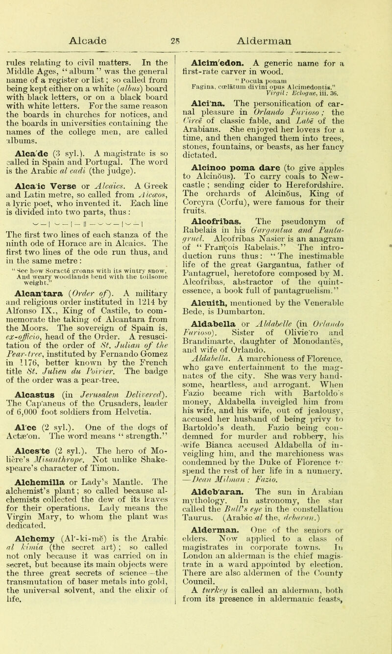 rules relating to civil matters. In the Middle Ages, “album” was the general name of a register or list; so called from being kept either on a white {albus) board with black letters, or on a black board with white letters. For the same reason the boards in churches for notices, and the boards in universities containing the names of the college men, are called albums. Alca'de (3 syl.). A magistrate is so called in Spain and Portugal. The word is the Arabic al cadi (the judge). Alcaic Verse or Alcaics. A Greek and Latin metre, so called from A icceos, a lyric poet, who invented it. Each line is divided into two parts, thus: The first two lines of each stanza of the ninth ode of Horace are in Alcaics. The first two lines of the ode run thus, and in the same metre : “ See how Soracte groans with its wintry snow, And weary woodlands Ijend with the toilsome weight.” Alcan'tara {Order of). A military and religious order instituted in 1214 by Alfonso IX., King of Castile, to com- memorate the taking of Alcantara from the Moors. The sovereign of Spain is, ex-ojficio, head of the Order. A resusci- tation of the order of St. Julian of the Pear- tree., instituted by Fernando Gomez in 1176, better known by the French title St. Julien du Poirier. The badge of the order was a pear-tree. Alcastus (in Jerusalem Delivered). The Cap'aneus of the Crusaders, leader of 6,000 foot soldiers from Helvetia. Al'ce (2 syl.). One of the dogs of Actae'on. The word means “ strength.” Alces'te (2 syl.). The hero of Mo- liM'e’s Misanthrope. Not unlike Shake- speare’s character of Timon, Alchemilla or Lady’s Mantle. The alchemist’s plant; so called because al- chemists collected the dew of its leaves for their operations. Lady means the Virgin Mary, to whom the plant was dedicated. Alchemy (Al'-ki-mg) is the Arabic al kimia (the secret art) ; so called not only because it was carried on in secret, but because its main objects were the three great secrets of science—the transmutation of baser metals into gold, the universal solvent, and the elixir of life. Alcim'edon. A generic name for a first-rate carver in wood. '• Pocula poiiam Fagiua, coelatum divini opus Alciniedontis.” Virgil: Eclogue, iii. 36. Alci'na. The personification of car- nal pleasure in Orlando Farioso; the Circe of classic fable, and Labe of the Arabians. She enjoyed her lovers for a time, and then changed them into trees, stones, fountains, or beasts, as her fancy dictated. Alcinoo poma dare (to give apples to Alcinous). To carry coals to New- castle ; sending cider to Herefordshire. The orchards of AlcinSus, King of Corcyra (Corfu), were famous for their fruits. Alcofribas. The pseudonym of Rabelais in his Gargantaa and Pania- gruel. Alcofribas Nasier is an anagram of “ Fran^-ois Rabelais.” The intro- duction runs thus: “ The inestimable life of the great Gargantua, father of Pantagruel, heretofore composed by M. Alcofribas, abstractor of the quint- essence, a book full of pantagruelism.” Alcuith, mentioned by the Venerable Bede, is Dumbarton. Aldabella or Aldabelle (in Orlando Farioso). Sister of Olivie’ro and Brandimarte, daughter of Monodantes, and wife of Orlando. Aldabella. A marchioness of Florence, who gave entertainment to the mag- nates of the city. She was very band- some, heartless, and arrogant. When Fazio became rich with Bartoldo's money, Aldabella inveigled him from his wife, and his wife, out of jealousy, accused her husband of being privy to Bartoldo’s death. Fazio being con- demned for murder and robbery, his wife Bianca accused Aldabella of in- veigling him, and the marchioness was condemned by the Duke of Florence t'- spend the rest of her life in a nunnery. —Dean Milman : Fazio. Aldeb'aran. The sun in Arabian mythology. In astronomy, the star called the PnlVs eye in the constellation Taurus, (Arabic the, debanoi.) Alderman. One of the seniors or elders. Now applied to a class of magistrates in corporate towns. In London an alderman is the chief magis- trate in a ward appointed by election. There are also aldermen of the County Council. A turkey is called an alderman, both from its presence in alder-manic feasts,