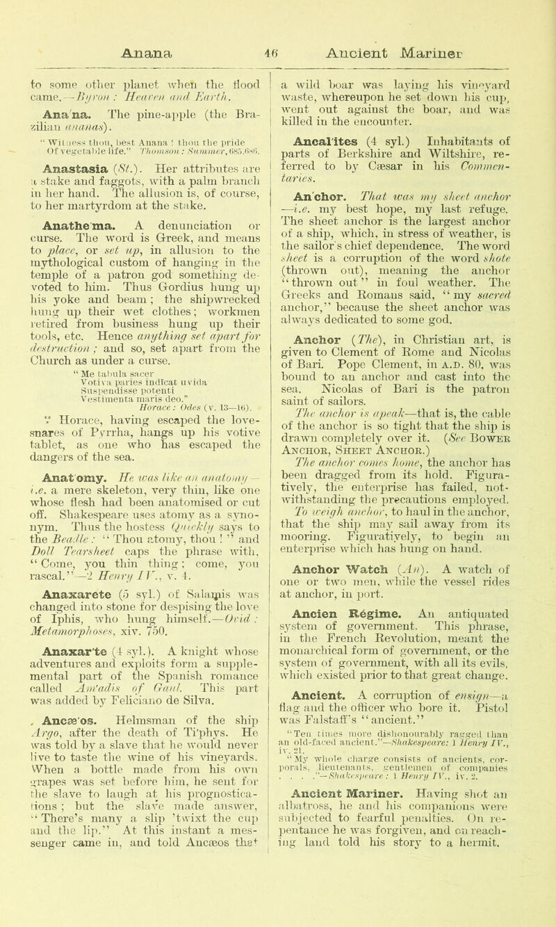 to some other planet when the Hood came,—Jh/run : Heaven and Earth. Ana'na. The pine-apple (the Bra- zilian (uiatuis). “ Witness tbou, best Anana ! tbou tbe pride ()f vegeta!)]e life.” TIioinHoii; Sam/nier, 08.'),list’). Anastasia (<SY.). Her attributes are a stake and faggots, with a palm branch in her hand. The allusion is, of course, to her martyrdom at the stake. Anathema. A denunciation or curse. The word is Greek, and means to place., or set up., in allusion to the mythological custom of hanging in tlie temple of a patron god sometliiug de- voted to him. Thus Gordius hung up his yoke and beam; the shipwrecked hung up their wet clothes; workmen retired from business hung up their tools, etc. Hence anything set apart for destruction; and so, set apart from the Church as under a curse. “ Me tabula s;icer Votiva paries iudicat uvida Suspeudisse poteuti Vestimenta maris deo.” Horace: Odes (v. 13—U>). *** Horace, having escaped the love- snares of Pyrrha, hangs up his votive tablet, as one who has escaped the dangers of the sea. Anat omy. He. ivas like an anatomy — i.e. a mere skeleton, very thin, like one whose flesh had been anatomised or cut off. Shakespeare uses atomy as a syno- nym. Thus the hostess Quickly says to the Beadle: “ Thou atomy, thou ! ” and Boll Tearsheet caps the phrase with, “Come, you thin thing; come, you rascal.”—2 Henry 11., v. 4. Anaxarete (o syl.) of Salaijiis Avas changed into stone for despising the love of Iphis, who hung himself.—Ovid. : Metamorphoses, xiv. 750. Anaxar'te (4 syl.). A knight whose adventures and exploits form a supple- mental part of the Spanish romance called Am'adis of Gaul. This part was added by Feliciano de Silva. . Ancse'os. Helmsman of the ship Argo, after the death of Ti'phys. He was told by a slave that he Avoidd never live to taste the wine of his Auneyards. When a bottle made from his oavh grapes was set before him, he sent for ihe slave to laugh at his prognostica- rions ; but the slav'e made answer, “There’s many a slip ’twixt the cup and the lip.” At this instant a mes- senger came in, and told Ancieos that a wild boar was laying his vinr>yard waste, whereupon he set down his cup, went out against the boar, and was killed in the encounter. Ancal'itcs (4 syl.) Inhabitants of parts of Berkshire and Wiltshire, re- ferred to b}^ Caesar in his Commen- taries. Anchor. Tliat was my sheet anchor —i.e. my best hope, ni}^ last refuge. The sheet anchor is the largest anchor of a ship, which, in stress of Aveather, is the sailor's chief dependence. The word sheet is a corruption of the word shote (thrown out), meaning the anchor “thrown out” in foul Aveather. The Greeks and Homans said, “ my sacred anchor,” because the sheet anchor was ahvays dedicated to some god. Anchor {The)., in Christian art, is given to Clement of Home and Nicolas of Bari. Pope Clement, in a.d. 80, was bound to an anchor and cast into the sea. Nicolas of Bari is the patron saint of sailors. The anchor is apeak—that is, the cable of the anchor is so tight that the ship is drawn completely over it. {Hee Bower Anchor, Sheet Anchor.) The anchor comes home, the anchor has been dragged from its hold. Figura- tively, the euterjAi’ise has failed, not- Avithstanding the precautions employed. To weigh anchor, to haul in the anchor, that the ship may sail away from its mooring. Figuratively, to begin an enterprise which has hung on hand. Anchor Watch {An). A watch of one or two men, while the vessel rides at anchor, in port. Ancien Regime. An antiquated system of governm^ent. This phrase, in the French Revolution, meant the monai'chical form of government, or the system of government, with all its evils, vAdiich existed prior to that great change. Ancient. A corruption of ensign—a, flag and the officer who bore it. Pi.stol was Falstaff’s “ancient.” “Ten tiiues more clisbonoura,bly ragged than an old-faced ancient.”—.S'/iafcesjoeare; 1 Henry IV., iv. 21. “ My AAdiole charge consists of ancients, cor- porals, lieutenants, gentlemen of companies . . . .—Shakespeare: 1 Henry IV., iv. 2. Ancient Mariner. Having shot an albatross, he and his companions were subjected to fearful penalties. On re- pentance he AA^as forgiven, and on reach- ing land told his story to a hermit.