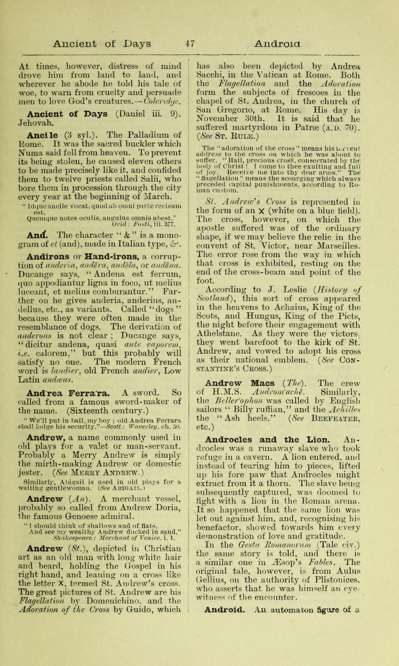 At times, however, distress of mind drove him from hind to land, and wherever he abode he told his tale of woe, to warn from cruelty and persuade men to love God’s creatures.—Coleridyc. Ancient of Days (Daniel iii. 9). Jehovah. Ancile (3 syL). The Palladium of Eome. It Avas the sacred buckler which Numa said fell from heaven. To prevent its being stolen, he caused eleven others to be made precisely like it, and confided them to tAvelve priests called Salii, who bore them in procession through the city every year at the beginning of March. “ Idaueaucile vocat,(iuodab oiiiui pavLe recisum (jueinq.ue uotes oculis, angulus oinnis ahest.” Ovid: Fasti, Wi. in. An<^, The character “ & ” is a mono- gram of et (and), made in Italian type, 6^. Andirons or Hand-irons, a corrup- tion of anclerla, andera, andela, or audena. Ducange says, “ Andena est ferrum, (j^uo appodiantur hgna in foco, ut melius luceant, et melius comburantur. ” Far- ther on he gives anderia, anderius, an- dellus, etc., as variants. Called “dogs ’’ because they were often made in the resemblance of dogs. The derivation of (Olderom is not clear ; Ducange sa3^s, “dicitur andena, quasi ante vaporeni, i.e. calorem,” but this probably will satisfy no one. The modern French word is landier, old French andier, Low Latin andceas. And'rea Ferra'ra. A sword. So called from a famous sword-maker of the name. (Sixteenth century.) “ We’ll put in bail, my boy ; old Andrea Ferrara shall lodge his security.”—.Scott; Waverleij, ch. .50. Andrew, a name commonly used in old plays for a valet or man-servant. Probably a Merry Andrew is simply the mirth-making Andrew or domestic jester. {See Mbrky Andrew.) Similarly, Abigail is used in old plays for a waiting gentlewoman. (See AniGAir,.) Andrew (An). A merchant vessel, ])robably so called from Andrew Doria, the famous Genoese admiral. “ 1 should think of shallows and of flats. And see my wealthy Andrew docked in sand.” Sliakespf'O.re ; Merchant of Venice, i. 1. Andrew {St.), depicted in Christian art as an old man with long white hair and beard, holding the Gospel in his right hand, and leaning on a cross like i the letter X, termed St. Andrew’s cross. The great pictures of St. Andrew are his ; Flagellation by Domenichino, and the | Adoration of the Cross by Guido, which I ; has also been depicted by Andrea I Sacchi, in the Vatican at Rome. Both I the Flagellation and the Adoration form the subjects of frescoes in the chapel of St. Andrea, in the church of San Gregorio, at Rome. His day is November 30th. It is said that he sutfered martyrdom in Patrm (a.d. 7Q). {See St. Rule.) The “adoration of the cross” means bisurvent addre.is to tbe cross on which he was about tu I suifer. “Hail, precious cross, consecrated by the body of Christ! I come to thee exulting and fuiI of joy. Receive me into thy dear arms.” The “ flagellation ” means the scourging which always preceded capital punishments, according to Ro- man custom. St. Andrew'’s Cross is represented in the form of an x (white on a blue field). The cross, however, on which the apostle suffered was of the ordinary shape, if we may believe the relic in the convent of St. Victor, near Marseilles. The error rose from the way in which that cross is exhibited, resting on the end of the cross-beam and point of tlie foot. j According to J. Leslie {History of ; Scotland), this sort of cross apiieared in the heavens to Achaius, King of the I Scots, and Hungus, King of the Piets, the night before their engagement with Athelstane. As they were the victors, they went barefoot to the kirk of' St. Andrew, and vowed to adopt his cross as their national emblem. {See Con- stantine’s Cross.) Andrew Macs {Thif The crew of H.M.S. Androm'aehe. Simiiarl}', the Beller'ophon was called by English sailors “ Billy ruffian,” and the Achilles the “Ash heels.” {See Beefeater, etc.) Androcles and the Lion. An- I drocles was a runaway slave who took refuge in a cavern. A lion entered, and instead of tearing him to pieces, lifted up his fore paw that Androcles might extract from it a thorn. The slave being subsequently captured, was doomed to fight with a lion in the Roman arena. It so happened that the same lion was let out against him, and, recognising his benefactor, showed towards him every demonstration of love and gratitude. In the Gesta Romanoruni (Tale civ.) the same story is told, and there is a similar one in Hlsop’s Fables. The original tale, however, is from Aulus Gellius, on the authority of Plistonices, who asserts that he was himself an ej^e- witaes.s of tbe encounter. Android. An. automaton figure of a