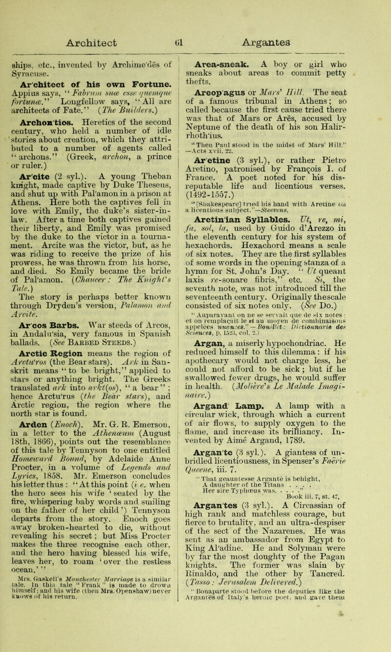 ships, etc., invented by Archime'des of Syj’acuse. Ar chitect of his own Fortune. Appius says, Fabnon siue estse quemqm fortunce. Longfellow says, “All are architects of Fate.” {The Builders.) Archon'tios. Heretics of the second century, who held a number of idle stories about creation, which they attri- buted to a number of agents called “ archons.” (Grreek, archon, a prince or ruler.) Ar'oite (2 syl.). A young Theban knight, made captive by Duke Theseus, and shut up with Pal'amon in a prison at Athens. Here both the captives fell in love with Emily, the duke’s sister-in- law. After a time both captives gained their liberty, and Emily was promised by the duke to the victor in a tourna- ment. Arcite was the victor, but, as he was riding to receive the prize of his prowess, he was thrown from his horse, and died. So Emily became the bride of Pal'amon. {Chaucer: The KniqhVs Tate.) The story is perhaps better known through Dryden’s version, Talamon and Arcite. Ar'cos Barbs. War steeds of Arcos, in Andalu'sia, very famous in Spanish ballads. {See Barbed Steeds.) Arctic Region means the region of Arctu'ros (the Bear stars). Ark in San- skrit means “to be bright,” applied to stars or anything bright. The Greeks translated ark into arkt{os), “ a bear” ; hence Arctu'rus {the Bear stars), and Arctic region, the region where the north star is found. Arden {Enoch). Mr. G. R. Emerson, in a letter to the Athenceurn (August 18th, 1866), points out the resemblance of this tale by Tennyson to one entitled Homeward Bound, by Adelaide Anne Procter, in a volume of Legends and Lyrics, 1858. Mr. Emerson concludes his letter thus : “At this point (i e. when the hero sees his wife ‘ seated by the fire, whispering baby words and smiling on the father of her child ’) Tennyson departs from the story. Enoch goes avi'ay broken-hearted to die, without revealing his secret; but Miss Procter makes the three recognise each other, and the hero having blessed his wife, leaves her, to roam ‘ over the restless ocean.’ ” Mfs. Graskell’s Manchester Marriage is a siuiiiai' lale. In this tale “Frank” is made to drown liimself; and his wife (then Mrs. Openshaw) never knows of Ids return. Area-sneak. A boy or girl who sneaks about areas to commit petty thefts. Areop'agus or Mars' Rill. The seat of a famous tribunal in Athens; so called because the first cause tried there was that of Mars or Ares, accused by Neptune of the death of his son Halir- i’hoth'ius. “Then Paul stood in the midst of Mars’ Hill.” —Acts xvii. 22. Ar'etine (3 syl.), or rather Pietro Aretino, patronised by Francois I. of France. A poet noted for his dis- reputable life aud licentious verses. (1492-1557.) “[Shakespeare] tried his hand with Aretine on a licentious subject.”—SteetJews. Aretin'ian Syllables. Tit, re, mi, fa, sol, la, used by Guido d’Arezzo in the eleventh century for his system of hexachords. Hexachord means a scale of six notes. They are the first syllables of some words in the opening stanza of a hymn for St. John’s Day. “ Ut queant laxis re-sonare fibris,” etc. Si, the seventh note, was not introduced till the seventeenth century. Originally the scale consisted of six notes only. {See Do.) “ Auparavant on lie se sen ait que de si.x notes ; et on reiuplaqait le si au moyen de combinaisons appelees nuances.”— BouiUct: Uictioiinarie des Sciences, p. 152o, col. 2.) Argan, a miserly hypochondriac. He reduced himself to this dilemma : if his apothecary would not charge less, he could not afford to be sick; but if he swallowed fewer drugs, he would suffer in health. {Moliere's Le Malade Tmagi- naire.) Argand' Lamp. A lamp with a circular wick, through which a current of air flows, to supply oxygen to the flame, and increase its brilliancy. In- vented by Aime Argand, 1789. Argan'te (3 syl.). A giantess of un- bridled licentiousness, in Spenser’s Fnirie Queene, iii. 7. “ That geauutesse Argante is bebight, A daughter of the Titans .... Her sire Typlioeus was. . . . .” Book iii. 7, st. 47, Argan'tes (3 syl.). A Circassian of high rank and matchless courage, but fierce to brutality, and an ultra-despiser of the sect of the Nazarenes. He was sent as an ambassador from Egypt to King Al'adine. He and Solyman were by far the most doughty of the Pagan knights. The former was slain by Rinaldo, and the other by Tancred. {Tasso : Jerusalem Delivered.) “ Bonapa,rte stood before the deputies like the Arganlesof Italy's heroic poet, and gave them