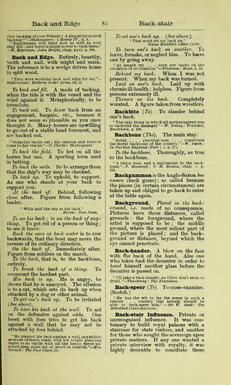 t hat, liaoking of your frieuds ? A plague upou such l)acking !”—Shakespeare: 1 Henry IV., ii. 4. “Englishmen will light now as well as ever they did ; and there is ample power to hack them.” — W. Robertson: John Bright, chap. xxxi. p. 298. Back and Edge. Entirely, heartily, tooth and nail, with might and main. The reference is to a wedge driven home to split wood. “ They were working back and edge for me.”— Boldrewood: Robbery under Arms, ch. ii. To back and Jill, A mode of tacking, when the tide is with the vessel and the wind against it. Metaphorically, to be irresolute. To back out. To draw hack from an engagement, bargain, etc., because it does not seem so plausible as you once thought it. Many horses are unwilling to go out of a stable head foremost, and are hacked out. “ Octavius backs out: his caution and reserve come to her rescue.”—C. Clarke: Shakespeare. To back the field. To bet on all the horses bar one. A sporting term used in betting. To back the sails. So to arrange them that the ship’s way may be checked. To back up. To uphold, to support. As one who stands at your hack to support you. At the back of. Behind, following close after. Figure from following a leader. “ With half the city at his back.” Byron: Don Juan. To see his back ; to see the back of any- thing. To get rad of a person or thing ; to see it leave. Back the oars or back water is to row backwards, that the boat may move the reverse of its ordinary direction. On the back of. Immediately after. Fi^re from soldiers on the march. To the hack., that is, to the backbone, entirely. To break the hack of a thing. To surmount the hardest part. His back is up. He is angry, he shows that he is annoyed. The allusion is to a cat, which sets its back up when attacked by a dog or other animal. To get one's back up. To be irritated {See above). To have his hack at the wall. To act on the defensive against odds. One beset with foes tries to get his back against a wall that he may not be attacked by foes behind. “ He planted his back against a wall, in a skilful attitude offence, ready with his l)iight glancing rapier to do battle with all the heavy fierce un- armed men, some six or seven in number.”—Jlf7s. Gaskell: The Poor Clare, iii. To set ones back up. {See abooe.) “ That word set my back up.” Dame Huddlds Letter (1710>. To turn one's hack on another. To leave, forsake, or neglect him. To leave one by going away. “At length we . . . turn our backs on the outskirts of civilisation.”—Tristram; 1/oah,ii. 19. Behind my back. When I was not present. When my back was turned. Laid on one's back. Laid up with chronic ill-health; helpless. Figure from persons extremely ill. Thrown on his back. Completely worsted. A figure taken from wrestlers. Backbite {To) To slander behind one’s back. “ The only thing in which all parties agreed was to backbite the manager.”—W. Irving: Traveller, Buckthorn, p. 193. Backbone {The). The main stay. “ Sober .... practical men .... constitute the moral backbone of the country.”—IV. Booth: In Darkest England (.Part i. 2, p. 17). To the backbone. Thoroughly, as true to the backbone. “A union man, and a nationalist to the back- bone.”—T. Roosevelt: T. H. Benton, chap. p. 113. Backgammon is the A.nglo-Saxon bac oamen (back game); so called because the pieces (in certain circumstances) are taken up and obliged to go back to enter at the table again. Background. Placed in the back- around, i.e. made of no consequence. Pictures have three distances, called grounds; the foreground, where the artist is supposed to be ; the middle ground, where the most salient part of the picture is placed; and the back- ground or distance, beyond which the eye cannot penetrate. Back-hander. A blow on the face with the back of the hand. Also one who takes back the decanter in order to hand himself another glass before the decanter is passed on. “ I’ll take a back-bander, as Clive don’t seem to ih'iaV..—Thackeray : The Newcomes. Back-speer (2b). To cross-examine. (Scotch.) “ He has the wit to lay the scene in such a remote . . . country that nobody should l)e able to back-speer him.” — Sir W. Scott: The Betrothed (Introduction). Back-Stair Influence. Private or unrecognised infiuence. It was cus- tomary to build royal palaces with a staircase for state visitors, and another for those who sought the sovereign upon private matters. If any one wanted a private interview with royalty, it was highly desirable to conciliate